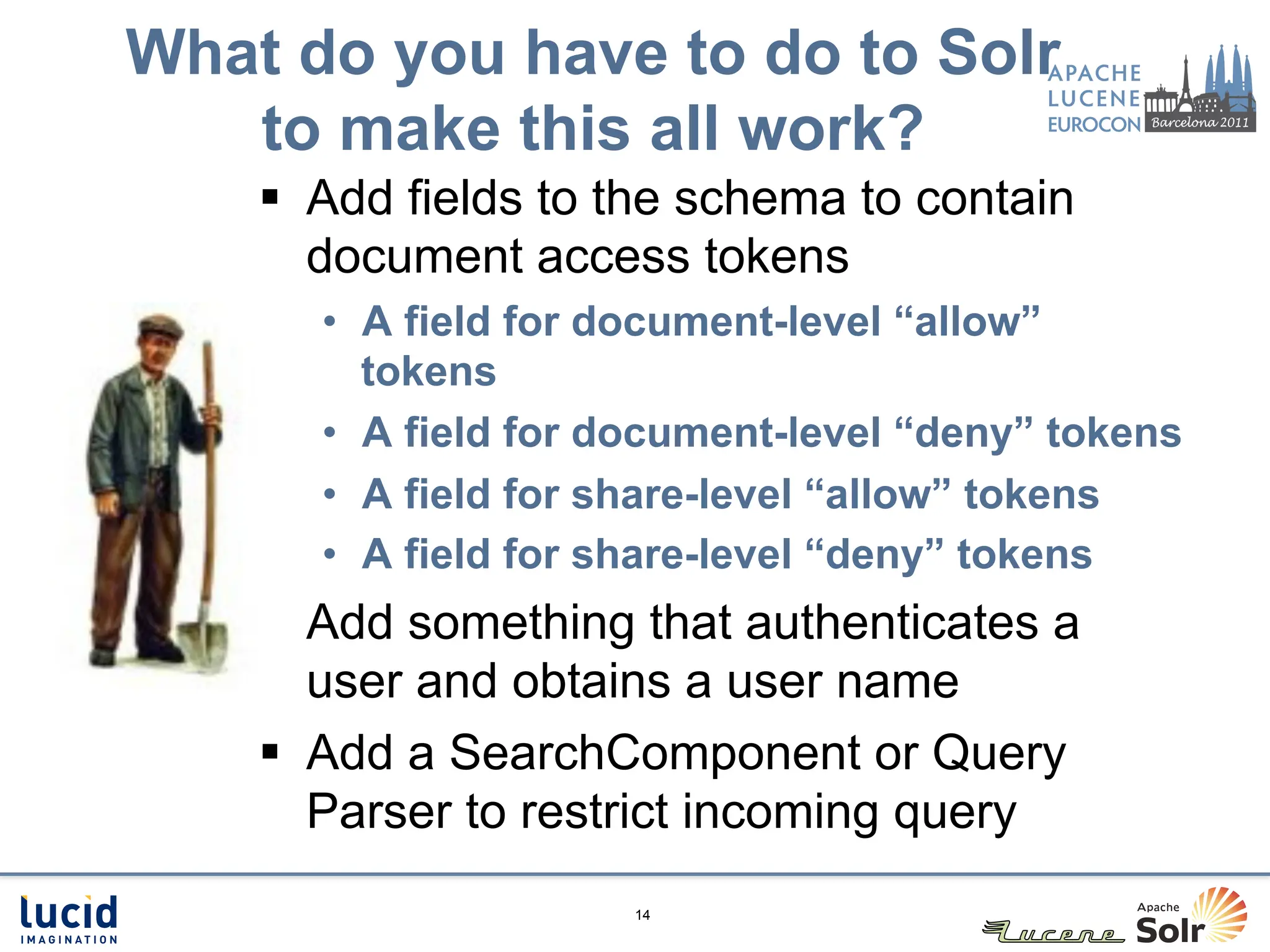 What do you have to do to Solr
   to make this all work?
    §  Add fields to the schema to contain
        document access tokens
       •  A field for document-level “allow”
          tokens
       •  A field for document-level “deny” tokens
       •  A field for share-level “allow” tokens
       •  A field for share-level “deny” tokens
    §  Add something that authenticates a
        user and obtains a user name
    §  Add a SearchComponent or Query
        Parser to restrict incoming query
                      14
 
