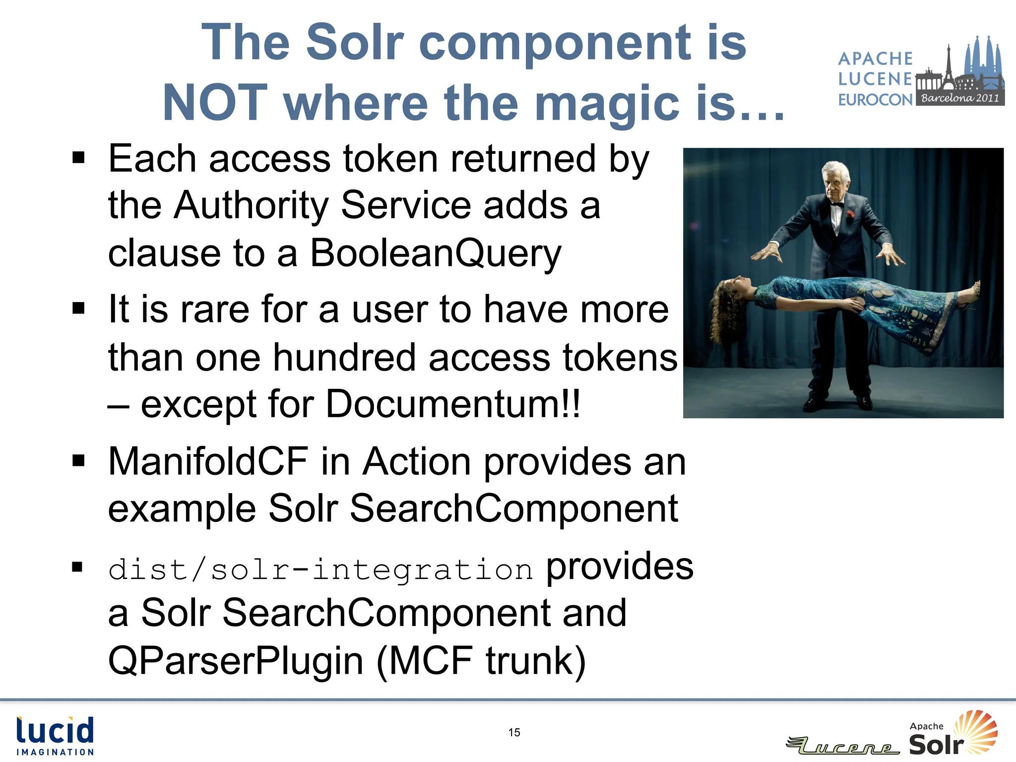 The Solr component is
     NOT where the magic is…
§  Each access token returned by
    the Authority Service adds a
    clause to a BooleanQuery
§  It is rare for a user to have more
    than one hundred access tokens
    – except for Documentum!!
§  ManifoldCF in Action provides an
    example Solr SearchComponent
§  dist/solr-integration provides
    a Solr SearchComponent and
    QParserPlugin (MCF trunk)
                          15
 