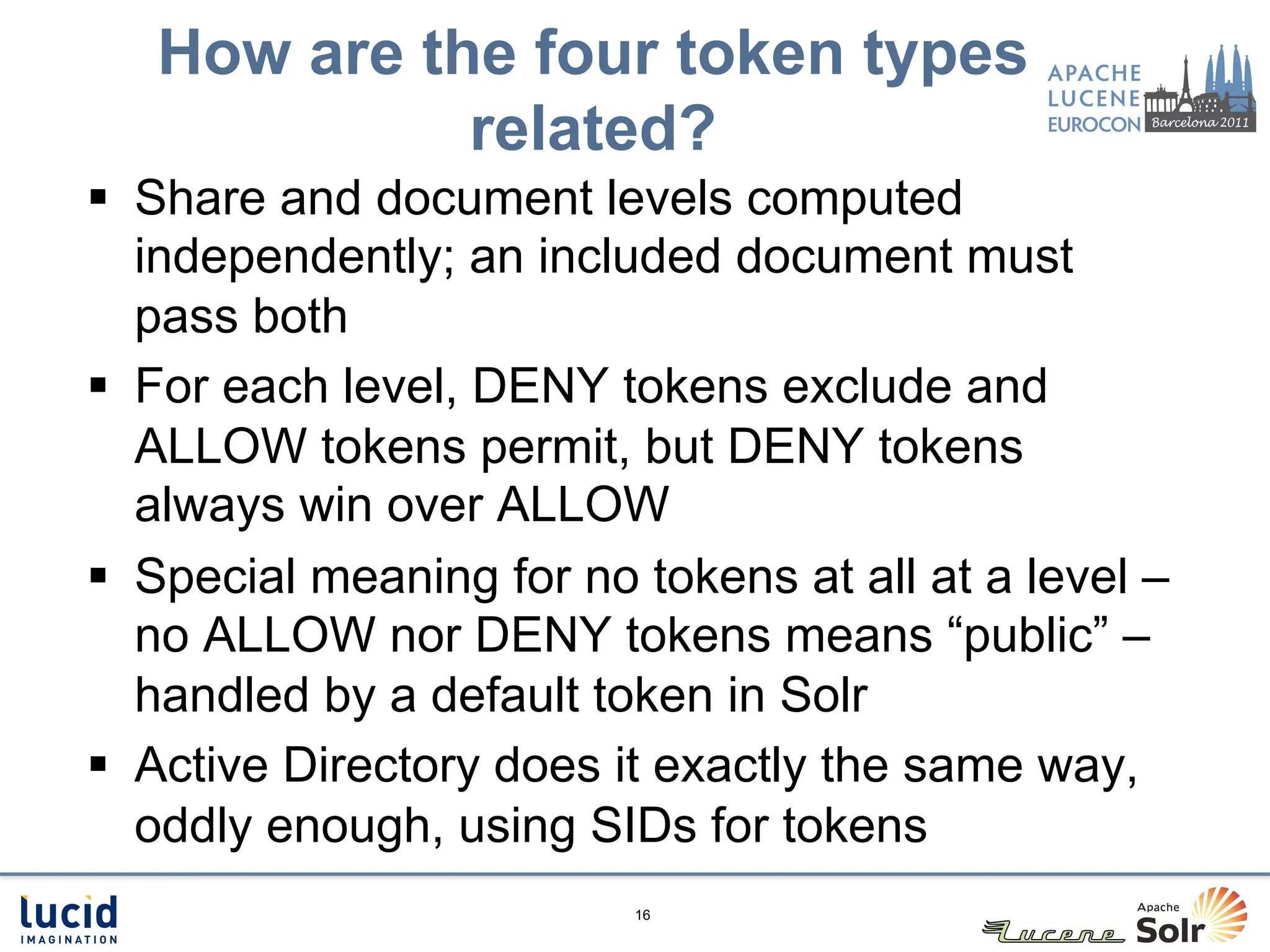 How are the four token types
             related?
§  Share and document levels computed
    independently; an included document must
    pass both
§  For each level, DENY tokens exclude and
    ALLOW tokens permit, but DENY tokens
    always win over ALLOW
§  Special meaning for no tokens at all at a level –
    no ALLOW nor DENY tokens means “public” –
    handled by a default token in Solr
§  Active Directory does it exactly the same way,
    oddly enough, using SIDs for tokens
                          16
 