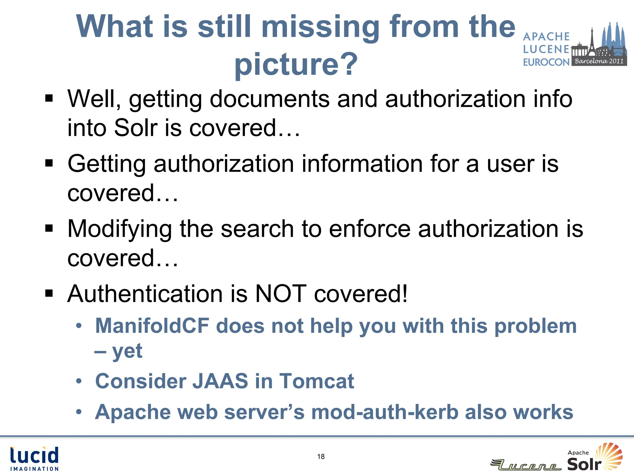 What is still missing from the
              picture?
§  Well, getting documents and authorization info
    into Solr is covered…
§  Getting authorization information for a user is
    covered…
§  Modifying the search to enforce authorization is
    covered…
§  Authentication is NOT covered!
   •  ManifoldCF does not help you with this problem
      – yet
   •  Consider JAAS in Tomcat
   •  Apache web server’s mod-auth-kerb also works
                          18
 