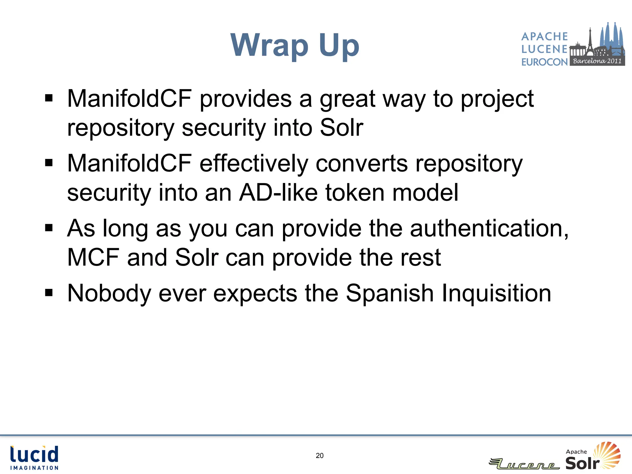 Wrap Up
§  ManifoldCF provides a great way to project
    repository security into Solr
§  ManifoldCF effectively converts repository
    security into an AD-like token model
§  As long as you can provide the authentication,
    MCF and Solr can provide the rest
§  Nobody ever expects the Spanish Inquisition




                         20
 