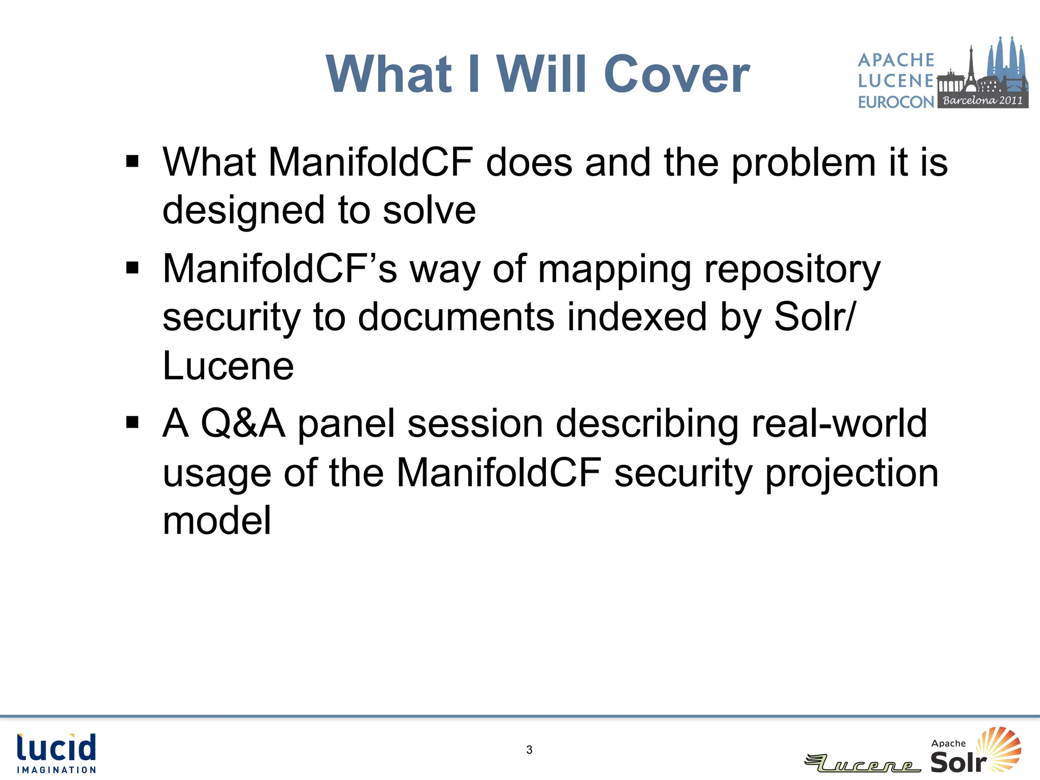 What I Will Cover
§  What ManifoldCF does and the problem it is
    designed to solve
§  ManifoldCF’s way of mapping repository
    security to documents indexed by Solr/
    Lucene
§  A Q&A panel session describing real-world
    usage of the ManifoldCF security projection
    model




                      3
 