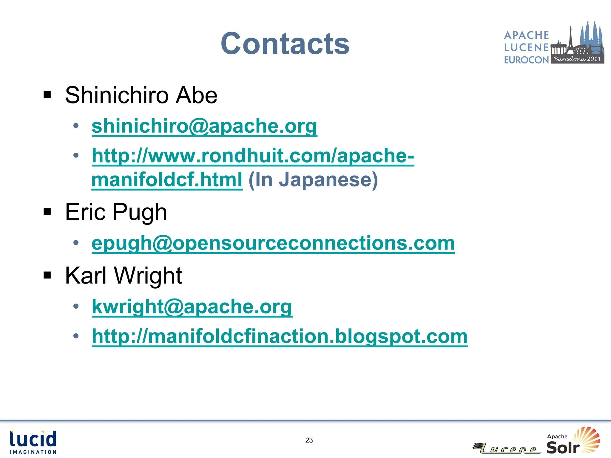 Contacts
§  Shinichiro Abe
   •  shinichiro@apache.org
   •  http://www.rondhuit.com/apache-
      manifoldcf.html (In Japanese)
§  Eric Pugh
   •  epugh@opensourceconnections.com
§  Karl Wright
   •  kwright@apache.org
   •  http://manifoldcfinaction.blogspot.com



                           23
 