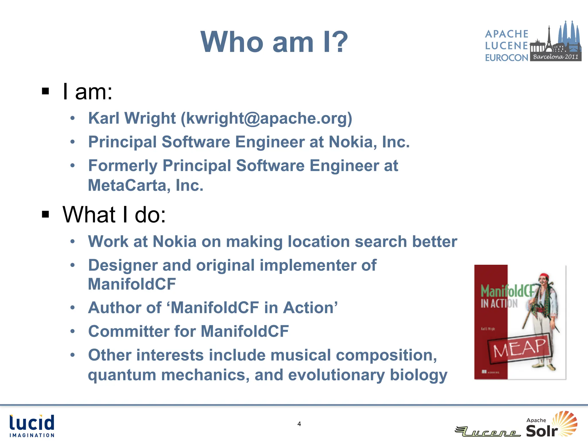 Who am I?
§  I am:
   •  Karl Wright (kwright@apache.org)
   •  Principal Software Engineer at Nokia, Inc.
   •  Formerly Principal Software Engineer at
      MetaCarta, Inc.
§  What I do:
   •  Work at Nokia on making location search better
   •  Designer and original implementer of
      ManifoldCF
   •  Author of ‘ManifoldCF in Action’
   •  Committer for ManifoldCF
   •  Other interests include musical composition,
      quantum mechanics, and evolutionary biology

                                 4
 