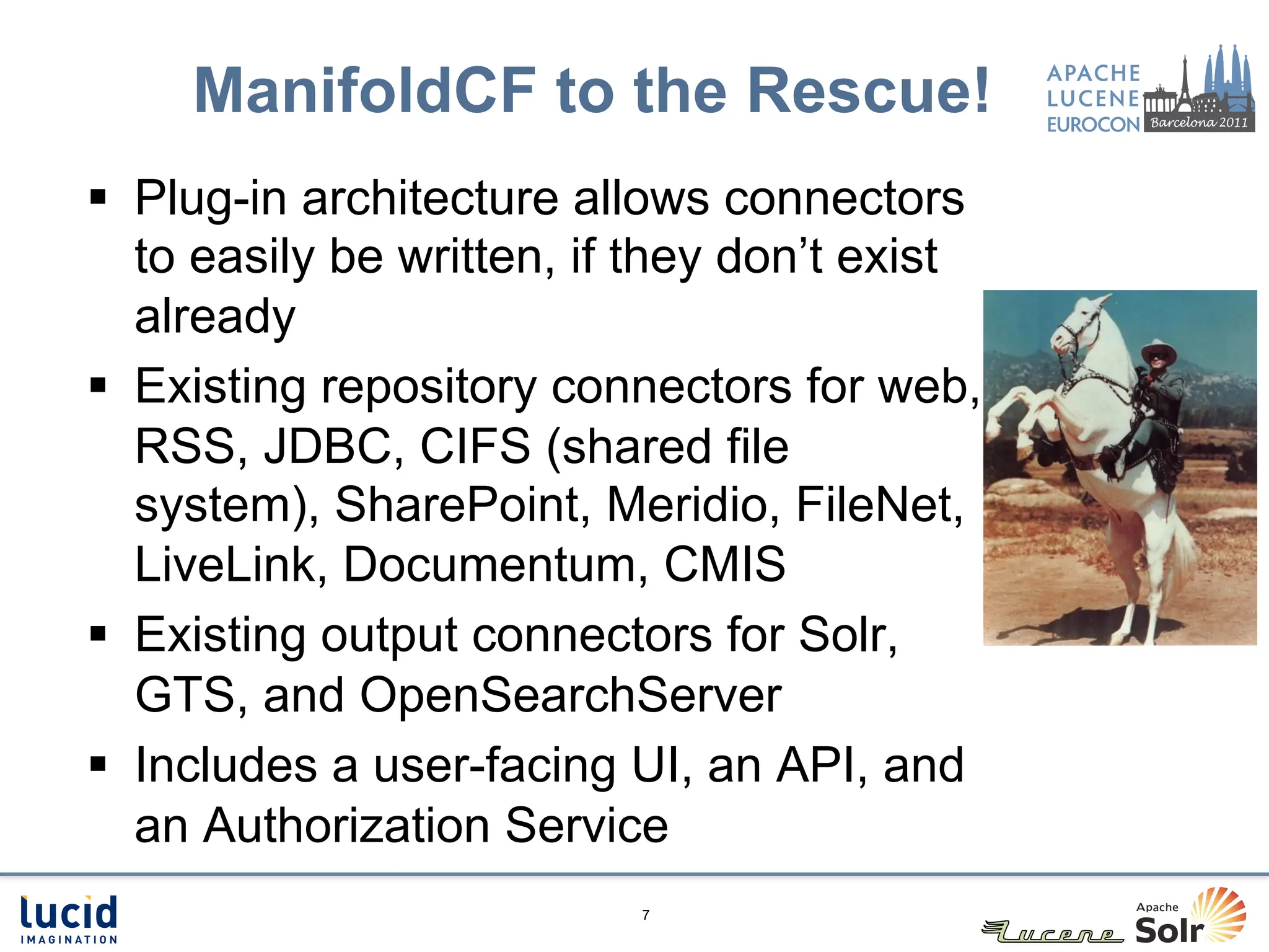 ManifoldCF to the Rescue!
§  Plug-in architecture allows connectors
    to easily be written, if they don’t exist
    already
§  Existing repository connectors for web,
    RSS, JDBC, CIFS (shared file
    system), SharePoint, Meridio, FileNet,
    LiveLink, Documentum, CMIS
§  Existing output connectors for Solr,
    GTS, and OpenSearchServer
§  Includes a user-facing UI, an API, and
    an Authorization Service
                           7
 
