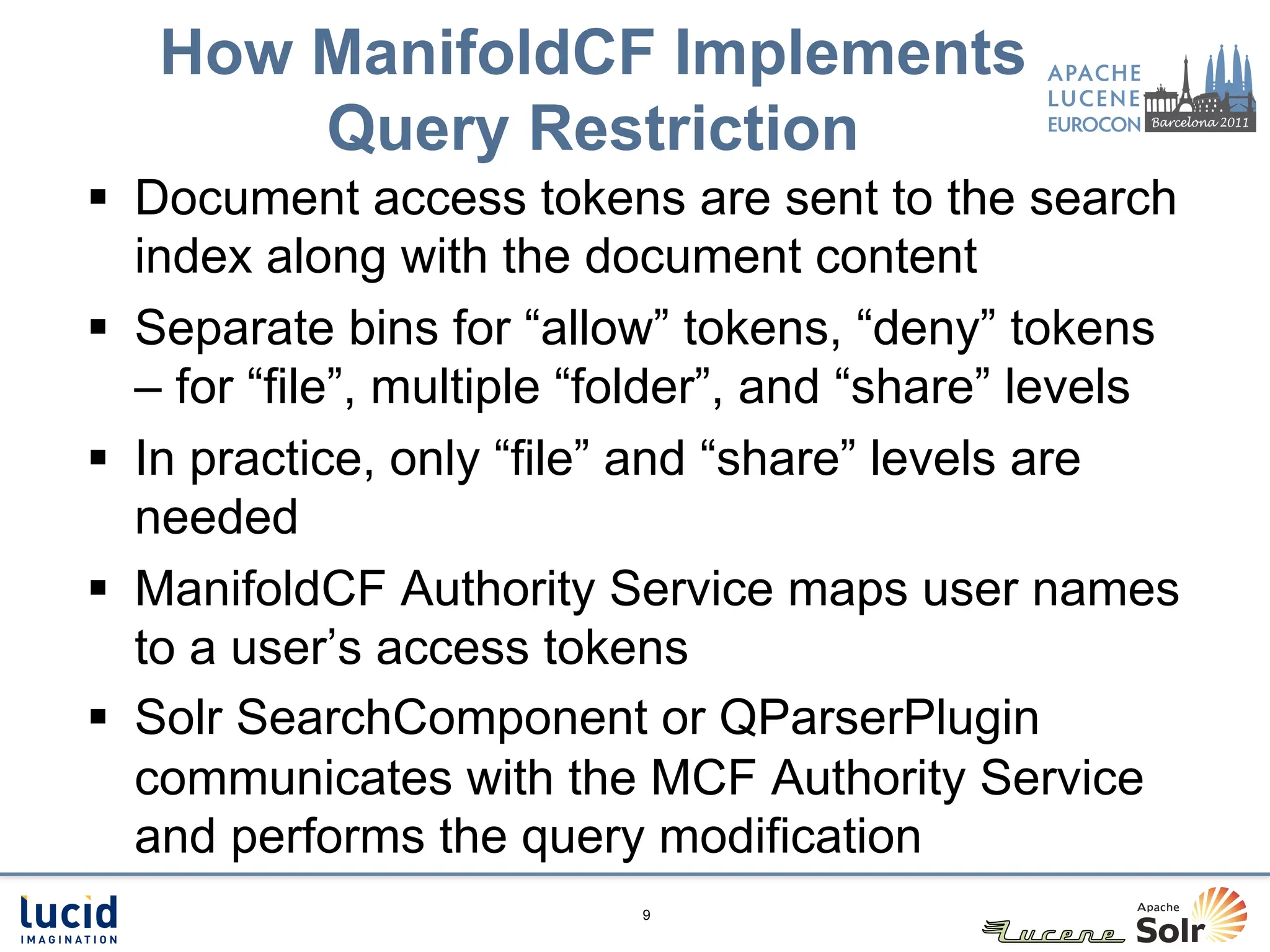 How ManifoldCF Implements
       Query Restriction
§  Document access tokens are sent to the search
    index along with the document content
§  Separate bins for “allow” tokens, “deny” tokens
    – for “file”, multiple “folder”, and “share” levels
§  In practice, only “file” and “share” levels are
    needed
§  ManifoldCF Authority Service maps user names
    to a user’s access tokens
§  Solr SearchComponent or QParserPlugin
    communicates with the MCF Authority Service
    and performs the query modification
                           9
 