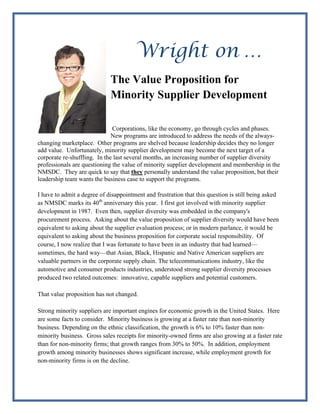 Wright on …
                             The Value Proposition for
                             Minority Supplier Development
                                 
                               
                               
                              Corporations, like the economy, go through cycles and phases.
                              New programs are introduced to address the needs of the always-
changing marketplace. Other programs are shelved because leadership decides they no longer
add value. Unfortunately, minority supplier development may become the next target of a
corporate re-shuffling. In the last several months, an increasing number of supplier diversity
professionals are questioning the value of minority supplier development and membership in the
NMSDC. They are quick to say that they personally understand the value proposition, but their
leadership team wants the business case to support the programs.

I have to admit a degree of disappointment and frustration that this question is still being asked
as NMSDC marks its 40th anniversary this year. I first got involved with minority supplier
development in 1987. Even then, supplier diversity was embedded in the company's
procurement process. Asking about the value proposition of supplier diversity would have been
equivalent to asking about the supplier evaluation process; or in modern parlance, it would be
equivalent to asking about the business proposition for corporate social responsibility. Of
course, I now realize that I was fortunate to have been in an industry that had learned—
sometimes, the hard way—that Asian, Black, Hispanic and Native American suppliers are
valuable partners in the corporate supply chain. The telecommunications industry, like the
automotive and consumer products industries, understood strong supplier diversity processes
produced two related outcomes: innovative, capable suppliers and potential customers.

That value proposition has not changed.

Strong minority suppliers are important engines for economic growth in the United States. Here
are some facts to consider. Minority business is growing at a faster rate than non-minority
business. Depending on the ethnic classification, the growth is 6% to 10% faster than non-
minority business. Gross sales receipts for minority-owned firms are also growing at a faster rate
than for non-minority firms; that growth ranges from 30% to 50%. In addition, employment
growth among minority businesses shows significant increase, while employment growth for
non-minority firms is on the decline.
 