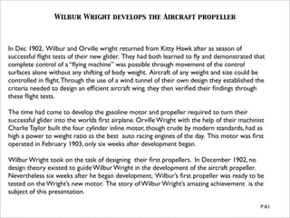 Wilbur Wright develops the Aircraft propeller



In Dec 1902, Wilbur and Orville wright returned from Kitty Hawk after as season of
successful ﬂight tests of their new glider. They had both learned to ﬂy and demonstrated that
complete control of a “ﬂying machine” was possible through movement of the control
surfaces alone without any shifting of body weight. Aircraft of any weight and size could be
controlled in ﬂight. Through the use of a wind tunnel of their own design they established the
criteria needed to design an efﬁcient aircraft wing. they then veriﬁed their ﬁndings through
these ﬂight tests.

The time had come to develop the gasoline motor and propeller required to turn their
successful glider into the worlds ﬁrst airplane. Orville Wright with the help of their machinist
Charlie Taylor built the four cylinder inline motor, though crude by modern standards, had as
high a power to weight ratio as the best auto racing engines of the day. This motor was ﬁrst
operated in February 1903, only six weeks after development began.

Wilbur Wright took on the task of designing their ﬁrst propellers. In December 1902, no
design theory existed to guide Wilbur Wright in the development of the aircraft propeller.
Nevertheless six weeks after he began development, Wilbur’s ﬁrst propeller was ready to be
tested on the Wright’s new motor. The story of Wilbur Wright’s amazing achievement is the
subject of this presentation.

                                                                                              P A1
 