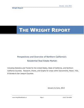January - June, 2013
www.WrightRealEstate.us Page 1 (916) 726-8308
Wright Report
Perspectives and Overview of Northern California’s
Residential Real Estate Market:
Including Statistics and Trends for the United States, State of California, and Northern
California Counties. Research, Charts, and Graphs for areas within Sacramento, Placer, Yolo,
El Dorado & San Joaquin Counties.
January to June, 2013
TTHHEE WWRRIIGGHHTT RREEPPOORRTT
 