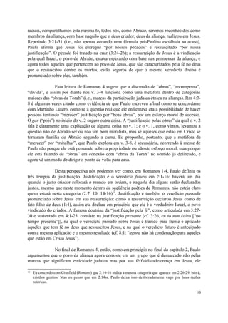raciais, compartilhamos esta mesma fé, todos nós, como Abraão, seremos reconhecidos como
membros da aliança, com base naquilo que o deus criador, deus da aliança, realizou em Jesus.
Repetindo 3:21-31 (i.e., não apenas ecoando uma fórmula pré-Paulina escolhida ao acaso),
Paulo afirma que Jesus foi entregue “por nossos pecados” e ressuscitado “por nossa
justificação”. O pecado foi tratado na cruz (3:24-26); a ressurreição de Jesus é a vindicação
pela qual Israel, o povo de Abraão, estava esperando com base nas promessas da aliança; e
agora todos aqueles que pertencem ao povo de Jesus, que são caracterizados pela fé no deus
que o ressuscitou dentre os mortos, estão seguros de que o mesmo veredicto divino é
pronunciado sobre eles, também.
Esta leitura de Romanos 4 sugere que a discussão de “obras”, “recompensa”,
“dívida”, e assim por diante nos v. 3-4 funciona como uma metáfora dentro de categorias
maiores das “obras da Torah” (i.e., marcas da participação judaica étnica na aliança). Rm 4:3-
8 é algumas vezes citado como evidência de que Paulo escreveu afinal como se concordasse
com Martinho Lutero, como se a questão real que ele enfrentava era a possibilidade de haver
pessoas tentando “merecer” justificação por “boas obras”, por um esforço moral de sucesso.
O gar (“pois”) no início do v. 2 sugere outra coisa. A “justificação pelas obras” da qual o v. 2
fala é claramente uma explicação de alguma coisa no v. 1; e o v. 1, como vimos, levantou a
questão não de Abraão ser ou não um bom moralista, mas se aqueles que estão em Cristo se
tornaram família de Abraão segundo a carne. Eu proponho, portanto, que a metáfora de
“merecer” por “trabalhar”, que Paulo explora em v. 3-8, é secundária, ocorrendo à mente de
Paulo não porque ele está pensando sobre a propriedade ou não do esforço moral, mas porque
ele está falando de “obras” em conexão com “obras da Torah” no sentido já delineado, e
agora vê um modo de dirigir o ponto de volta para casa.
Desta perspectiva nós podemos ver como, em Romanos 1-4, Paulo definiu os
três tempos da justificação. Justificação é o veredicto futuro em 2:1-16: haverá um dia
quando o justo criador colocará o mundo em ordem, e naquele dia alguns serão declarados
justos, mesmo que neste momento dentro da seqüência poética de Romanos, não esteja claro
quem estará nesta categoria (2:7, 10, 14-16)
12
. Justificação é também o veredicto passado
pronunciado sobre Jesus em sua ressurreição: como a ressurreição declarou Jesus como de
fato filho de deus (1:4), assim ela declara em princípio que ele é o verdadeiro Israel, o povo
vindicado do criador. A famosa doutrina da “justificação pela fé”, como articulada em 3:27-
30 e sustentada em 4:1-25, consiste na justificação presente (cf. 3:26, en to nun kairo [“no
tempo presente”]), na qual o veredicto passado sobre Jesus é trazido para frente e aplicado
àqueles que tem fé no deus que ressuscitou Jesus, e na qual o veredicto futuro é antecipado
com a mesma aplicação e o mesmo resultado (cf. 8:1: “agora não há condenação para aqueles
que estão em Cristo Jesus”).
No final de Romanos 4, então, como em princípio no final do capítulo 2, Paulo
argumentou que o povo da aliança agora consiste em um grupo que é demarcado não pelas
marcas que significam etnicidade judaica mas por sua fé/fidelidade/crença em Jesus, ele
12 Eu concordo com Cranfield (Romans) que 2:14-16 indica a mesma categoria que aparece em 2:26-29, isto é,
cristãos gentios. Mas eu penso que em 2:14ss. Paulo deixa isso deliberadamente vago por boas razões
retóricas.
10
 