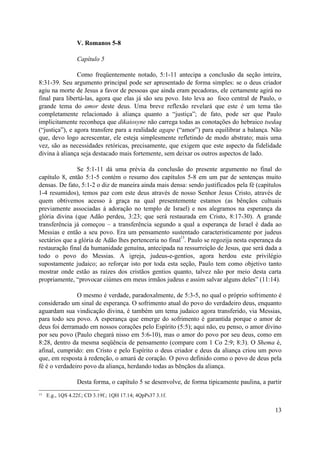 V. Romanos 5-8
Capítulo 5
Como freqüentemente notado, 5:1-11 antecipa a conclusão da seção inteira,
8:31-39. Seu argumento principal pode ser apresentado de forma simples: se o deus criador
agiu na morte de Jesus a favor de pessoas que ainda eram pecadoras, ele certamente agirá no
final para libertá-las, agora que elas já são seu povo. Isto leva ao foco central de Paulo, o
grande tema do amor deste deus. Uma breve reflexão revelará que este é um tema tão
completamente relacionado à aliança quanto a “justiça”; de fato, pode ser que Paulo
implicitamente reconheça que dikaiosyne não carrega todas as conotações do hebraico tsedaq
(“justiça”), e agora transfere para a realidade agape (“amor”) para equilibrar a balança. Não
que, devo logo acrescentar, ele esteja simplesmente refletindo de modo abstrato; mais uma
vez, são as necessidades retóricas, precisamente, que exigem que este aspecto da fidelidade
divina à aliança seja destacado mais fortemente, sem deixar os outros aspectos de lado.
Se 5:1-11 dá uma prévia da conclusão do presente argumento no final do
capítulo 8, então 5:1-5 contém o resumo dos capítulos 5-8 em um par de sentenças muito
densas. De fato, 5:1-2 o diz de maneira ainda mais densa: sendo justificados pela fé (capítulos
1-4 resumidos), temos paz com este deus através de nosso Senhor Jesus Cristo, através de
quem obtivemos acesso à graça na qual presentemente estamos (as bênçãos cultuais
previamente associadas à adoração no templo de Israel) e nos alegramos na esperança da
glória divina (que Adão perdeu, 3:23; que será restaurada em Cristo, 8:17-30). A grande
transferência já começou – a transferência segundo a qual a esperança de Israel é dada ao
Messias e então a seu povo. Era um pensamento sustentado caracteristicamente por judeus
sectários que a glória de Adão lhes pertenceria no final
13
. Paulo se regozija nesta esperança da
restauração final da humanidade genuína, antecipada na ressurreição de Jesus, que será dada a
todo o povo do Messias. A igreja, judeus-e-gentios, agora herdou este privilégio
supostamente judaico; ao reforçar isto por toda esta seção, Paulo tem como objetivo tanto
mostrar onde estão as raízes dos cristãos gentios quanto, talvez não por meio desta carta
propriamente, “provocar ciúmes em meus irmãos judeus e assim salvar alguns deles” (11:14).
O mesmo é verdade, paradoxalmente, de 5:3-5, no qual o próprio sofrimento é
considerado um sinal de esperança. O sofrimento atual do povo do verdadeiro deus, enquanto
aguardam sua vindicação divina, é também um tema judaico agora transferido, via Messias,
para todo seu povo. A esperança que emerge do sofrimento é garantida porque o amor de
deus foi derramado em nossos corações pelo Espírito (5:5); aqui não, eu penso, o amor divino
por seu povo (Paulo chegará nisso em 5:6-10), mas o amor do povo por seu deus, como em
8:28, dentro da mesma seqüência de pensamento (compare com 1 Co 2:9; 8:3). O Shema é,
afinal, cumprido: em Cristo e pelo Espírito o deus criador e deus da aliança criou um povo
que, em resposta à redenção, o amará de coração. O povo definido como o povo de deus pela
fé é o verdadeiro povo da aliança, herdando todas as bênçãos da aliança.
Desta forma, o capítulo 5 se desenvolve, de forma tipicamente paulina, a partir
13 E.g., 1QS 4.22f.; CD 3.19f.; 1QH 17.14; 4QpPs37 3.1f.
13
 