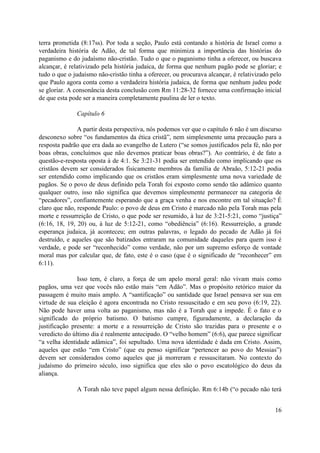 terra prometida (8:17ss). Por toda a seção, Paulo está contando a história de Israel como a
verdadeira história de Adão, de tal forma que minimiza a importância das histórias do
paganismo e do judaísmo não-cristão. Tudo o que o paganismo tinha a oferecer, ou buscava
alcançar, é relativizado pela história judaica, de forma que nenhum pagão pode se gloriar; e
tudo o que o judaísmo não-cristão tinha a oferecer, ou procurava alcançar, é relativizado pelo
que Paulo agora conta como a verdadeira história judaica, de forma que nenhum judeu pode
se gloriar. A consonância desta conclusão com Rm 11:28-32 fornece uma confirmação inicial
de que esta pode ser a maneira completamente paulina de ler o texto.
Capítulo 6
A partir desta perspectiva, nós podemos ver que o capítulo 6 não é um discurso
desconexo sobre “os fundamentos da ética cristã”, nem simplesmente uma precaução para a
resposta padrão que era dada ao evangelho de Lutero (“se somos justificados pela fé, não por
boas obras, concluímos que não devemos praticar boas obras?”). Ao contrário, é de fato a
questão-e-resposta oposta à de 4:1. Se 3:21-31 podia ser entendido como implicando que os
cristãos devem ser considerados fisicamente membros da família de Abraão, 5:12-21 podia
ser entendido como implicando que os cristãos eram simplesmente uma nova variedade de
pagãos. Se o povo de deus definido pela Torah foi exposto como sendo tão adâmico quanto
qualquer outro, isso não significa que devemos simplesmente permanecer na categoria de
“pecadores”, confiantemente esperando que a graça venha e nos encontre em tal situação? É
claro que não, responde Paulo: o povo de deus em Cristo é marcado não pela Torah mas pela
morte e ressurreição de Cristo, o que pode ser resumido, à luz de 3:21-5:21, como “justiça”
(6:16, 18, 19, 20) ou, à luz de 5:12-21, como “obediência” (6:16). Ressurreição, a grande
esperança judaica, já aconteceu; em outras palavras, o legado do pecado de Adão já foi
destruído, e aqueles que são batizados entraram na comunidade daqueles para quem isso é
verdade, e pode ser “reconhecido” como verdade, não por um supremo esforço de vontade
moral mas por calcular que, de fato, este é o caso (que é o significado de “reconhecer” em
6:11).
Isso tem, é claro, a força de um apelo moral geral: não vivam mais como
pagãos, uma vez que vocês não estão mais “em Adão”. Mas o propósito retórico maior da
passagem é muito mais amplo. A “santificação” ou santidade que Israel pensava ser sua em
virtude de sua eleição é agora encontrada no Cristo ressuscitado e em seu povo (6:19, 22).
Não pode haver uma volta ao paganismo, mas não é a Torah que a impede. É o fato e o
significado do próprio batismo. O batismo cumpre, figuradamente, a declaração da
justificação presente: a morte e a ressurreição de Cristo são trazidas para o presente e o
veredicto do último dia é realmente antecipado. O “velho homem” (6:6), que parece significar
“a velha identidade adâmica”, foi sepultado. Uma nova identidade é dada em Cristo. Assim,
aqueles que estão “em Cristo” (que eu penso significar “pertencer ao povo do Messias”)
devem ser considerados como aqueles que já morreram e ressuscitaram. No contexto do
judaísmo do primeiro século, isso significa que eles são o povo escatológico do deus da
aliança.
A Torah não teve papel algum nessa definição. Rm 6:14b (“o pecado não terá
16
 