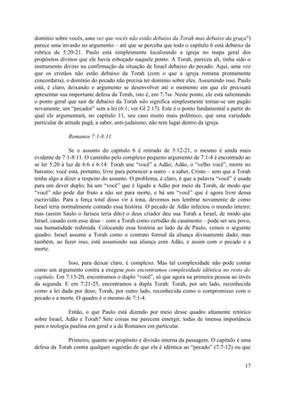 domínio sobre vocês, uma vez que vocês não estão debaixo da Torah mas debaixo da graça”)
parece uma invasão no argumento – até que se perceba que todo o capítulo 6 está debaixo da
rubrica de 5:20-21. Paulo está simplesmente localizando a igreja no mapa geral dos
propósitos divinos que ele havia esboçado naquele ponto. A Torah, pareceu ali, tinha sido o
instrumento divino na confirmação da situação de Israel debaixo do pecado. Aqui, uma vez
que os cristãos não estão debaixo da Torah (com o que a igreja romana prontamente
concordaria), o domínio do pecado não precisa ter domínio sobre eles. Assumindo isso, Paulo
está, é claro, deixando o argumento se desenvolver até o momento em que ele precisará
apresentar sua importante defesa da Torah, isto é, em 7:7ss. Neste ponto, ele está salientando
o ponto geral que sair de debaixo da Torah não significa simplesmente tornar-se um pagão
novamente, um “pecador” sem a lei (6:1; ver Gl 2:17). Este é o ponto fundamental a partir do
qual ele argumentará, no capítulo 11, seu caso muito mais polêmico, que uma variedade
particular de atitude pagã, a saber, anti-judaísmo, não tem lugar dentro da igreja.
Romanos 7:1-8:11
Se o assunto do capítulo 6 é retirado de 5:12-21, o mesmo é ainda mais
evidente de 7:1-8:11. O caminho pelo complexo pequeno argumento de 7:1-4 é encontrado ao
se ler 5:20 à luz de 6:6 e 6:14: Torah une “você” a Adão; Adão, o “velho você”, morre no
batismo; você está, portanto, livre para pertencer a outro – a saber, Cristo – sem que a Torah
tenha algo a dizer a respeito do assunto. O problema, é claro, é que a palavra “você” é usada
para um dever duplo; há um “você” que é ligado a Adão por meio da Torah, de modo que
“você” não pode dar fruto a não ser para morte, e há um “você” que é agora livre dessa
escravidão. Para a força total disso vir à tona, devemos nos lembrar novamente de como
Israel teria normalmente contado essa história. O pecado de Adão infectou o mundo inteiro;
mas (assim Saulo o fariseu teria dito) o deus criador deu sua Torah a Israel, de modo que
Israel, casado com esse deus – com a Torah como certidão de casamento – pode ser seu povo,
sua humanidade redimida. Colocando essa história ao lado da de Paulo, vemos o seguinte
quadro. Israel assume a Torah como o contrato formal da aliança divinamente dado; mas
também, ao fazer isso, está assumindo sua aliança com Adão, e assim com o pecado e a
morte.
Isso, para deixar claro, é complexo. Mas tal complexidade não pode contar
como um argumento contra a exegese pois encontramos complexidade idêntica no resto do
capítulo. Em 7:13-20, encontramos o duplo “você”, só que agora na primeira pessoa ao invés
da segunda. E em 7:21-25, encontramos a dupla Torah: Torah, por um lado, reconhecida
como a lei dada por deus; Torah, por outro lado, reconhecida como o compromisso com o
pecado e a morte. O quadro é o mesmo de 7:1-4.
Então, o que Paulo está dizendo por meio desse quadro altamente retórico
sobre Israel, Adão e Torah? Sete coisas me parecem emergir, todas de imensa importância
para o teologia paulina em geral e a de Romanos em particular.
Primeiro, quanto ao propósito e divisão interna da passagem. O capítulo é uma
defesa da Torah contra qualquer sugestão de que ela é idêntica ao “pecado” (7:7-12) ou que
17
 