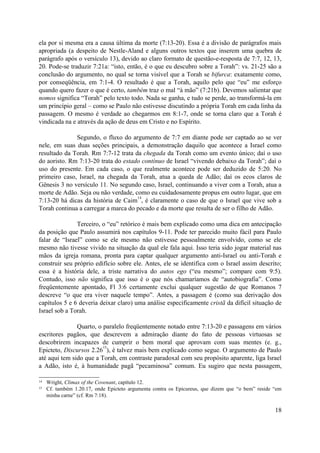 ela por si mesma era a causa última da morte (7:13-20). Essa é a divisão de parágrafos mais
apropriada (a despeito de Nestle-Aland e alguns outros textos que inserem uma quebra de
parágrafo após o versículo 13), devido ao claro formato de questão-e-resposta de 7:7, 12, 13,
20. Pode-se traduzir 7:21a: “isto, então, é o que eu descubro sobre a Torah”: vs. 21-25 são a
conclusão do argumento, no qual se torna visível que a Torah se bifurca: exatamente como,
por conseqüência, em 7:1-4. O resultado é que a Torah, aquilo pelo que “eu” me esforço
quando quero fazer o que é certo, também traz o mal “à mão” (7:21b). Devemos salientar que
nomos significa “Torah” pelo texto todo. Nada se ganha, e tudo se perde, ao transformá-la em
um princípio geral – como se Paulo não estivesse discutindo a própria Torah em cada linha da
passagem. O mesmo é verdade ao chegarmos em 8:1-7, onde se torna claro que a Torah é
vindicada na e através da ação de deus em Cristo e no Espírito.
Segundo, o fluxo do argumento de 7:7 em diante pode ser captado ao se ver
nele, em suas duas seções principais, a demonstração daquilo que acontece a Israel como
resultado da Torah. Rm 7:7-12 trata da chegada da Torah como um evento único; daí o uso
do aoristo. Rm 7:13-20 trata do estado contínuo de Israel “vivendo debaixo da Torah”; daí o
uso do presente. Em cada caso, o que realmente acontece pode ser deduzido de 5:20. No
primeiro caso, Israel, na chegada da Torah, atua a queda de Adão; daí os ecos claros de
Gênesis 3 no versículo 11. No segundo caso, Israel, continuando a viver com a Torah, atua a
morte de Adão. Seja ou não verdade, como eu cuidadosamente propus em outro lugar, que em
7:13-20 há dicas da história de Caim
14
, é claramente o caso de que o Israel que vive sob a
Torah continua a carregar a marca do pecado e da morte que resulta de ser o filho de Adão.
Terceiro, o “eu” retórico é mais bem explicado como uma dica em antecipação
da posição que Paulo assumirá nos capítulos 9-11. Pode ter parecido muito fácil para Paulo
falar de “Israel” como se ele mesmo não estivesse pessoalmente envolvido, como se ele
mesmo não tivesse vivido na situação da qual ele fala aqui. Isso teria sido jogar material nas
mãos da igreja romana, pronta para captar qualquer argumento anti-Israel ou anti-Torah e
construir seu próprio edifício sobre ele. Antes, ele se identifica com o Israel assim descrito;
essa é a história dele, a triste narrativa do autos ego (“eu mesmo”; compare com 9:5).
Contudo, isso não significa que isso é o que nós chamaríamos de “autobiografia”. Como
freqüentemente apontado, Fl 3:6 certamente exclui qualquer sugestão de que Romanos 7
descreve “o que era viver naquele tempo”. Antes, a passagem é (como sua derivação dos
capítulos 5 e 6 deveria deixar claro) uma análise especificamente cristã da difícil situação de
Israel sob a Torah.
Quarto, o paralelo freqüentemente notado entre 7:13-20 e passagens em vários
escritores pagãos, que descrevem a admiração diante do fato de pessoas virtuosas se
descobrirem incapazes de cumprir o bem moral que aprovam com suas mentes (e. g.,
Epicteto, Discursos 2.26
15
), é talvez mais bem explicado como segue. O argumento de Paulo
até aqui tem sido que a Torah, em contraste paradoxal com seu propósito aparente, liga Israel
a Adão, isto é, à humanidade pagã “pecaminosa” comum. Eu sugiro que nesta passagem,
14 Wright, Climax of the Covenant, capítulo 12.
15 Cf. também 1.20.17, onde Epicteto argumenta contra os Epicureus, que dizem que “o bem” reside “em
minha carne” (cf. Rm 7:18).
18
 