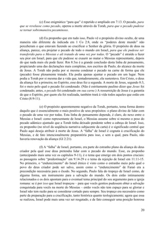 (c) Esse enigmático “para que” é repetido e ampliado em 7:13. O pecado, para
que se revelasse como pecado, operou a morte através da Torah, para que o pecado pudesse
se tornar sobremaneira pecaminoso.
(d) Eu proponho que em tudo isso, Paulo vê o propósito divino oculto, de uma
maneira não diferente da indicada em 1 Co 2:8, onde os “poderes deste mundo” não
perceberam o que estavam fazendo ao crucificar o Senhor da glória. O propósito de deus na
aliança, parece, era projetar o pecado de todo o mundo em Israel, para que ele pudesse ser
transferido para o Messias e ali tratado de uma vez por todas. O “pecado” é atraído a fazer
seu pior em Israel, para que ele pudesse se exaurir ao matar o Messias representante, depois
do que nada mais ele pode fazer. Rm 8:3ss é a grande conclusão desta linha de pensamento,
propiciando uma das declarações mais completas, nos escritos de Paulo, do alcance da morte
de Jesus. A Torah não podia por si mesma condenar o pecado na carne de forma que ele
(pecado) fosse plenamente tratado. Ela podia apenas ajuntar o pecado em um lugar. Nem
podia a Torah por si mesma dar a vida que, tentadoramente, ela sustentava. Em Cristo, o deus
da aliança fez a primeira; no Espírito, esse deus fez a segunda. A morte de Jesus, segundo 8:3,
foi o meio pelo qual o pecado foi condenado. (Não é estritamente paulino dizer que Jesus foi
condenado; antes, o pecado foi condenado em sua carne.) A ressurreição de Jesus é a garantia
de que o Espírito, por quem ela foi realizada, também trará à vida todos aqueles que estão em
Cristo (8:9-11).
(e) O propósito aparentemente negativo da Torah, portanto, toma forma dentro
daquilo que é essencialmente o mais positivo de seus propósitos: o plano divino de lidar com
o pecado de uma vez por todas. Esta linha de pensamento depende, é claro, do nexo entre o
Messias e Israel: como representante de Israel, o Messias assume sobre si mesmo o peso do
pecado adâmico ajuntado que a Torah tinha deixado pendente sobre a cabeça de Israel. Isso,
eu proponho (no nível da seqüência narrativa subjacente da carta) é o significado central que
Paulo aqui deseja atribuir à morte de Jesus. A “falha” de Israel é cognata à crucificação do
Messias, e de fato intencionalmente preparatória para isso, e sem a qual, para Paulo, não
haveria renovação da aliança (Gl 2:21).
(f) A “falha” de Israel, portanto, era parte do estranho plano da aliança do deus
criador pela qual esse deus pretendia lidar com o pecado do mundo. Esse, eu proponho
(antecipando mais uma vez os capítulos 9-11), é o tema que emerge em dois pontos cruciais:
as passagens sobre “predestinação” em 9:14-29 e o tema da rejeição de Israel em 11:11-15.
No primeiro, o “endurecimento” do Israel étnico é visto como o estranho meio pelo qual o
povo do deus criador pode ser salvo, assim como o “endurecimento” de Faraó era a
precondição necessária para o êxodo. No segundo, Paulo fala do tropeço de Israel como, de
alguma forma, um instrumento para a salvação do mundo. Os dois estão intimamente
relacionados e os dois apontam para o eventual tema principal do seu argumento para a igreja
romana: se é por isso que Israel tropeçou – para que vocês gentios pudessem obter a salvação
conquistada para vocês na morte do Messias – então vocês não tem espaço para se gloriar e
Israel não tem razão para se considerar cortado para sempre. Seu tropeço era necessário como
parte da preparação para a crucificação, tanto histórica quanto teologicamente; agora que essa
se realizou, Israel pode mais uma vez ser resgatado, e de fato conseguir uma posição honrosa
20
 