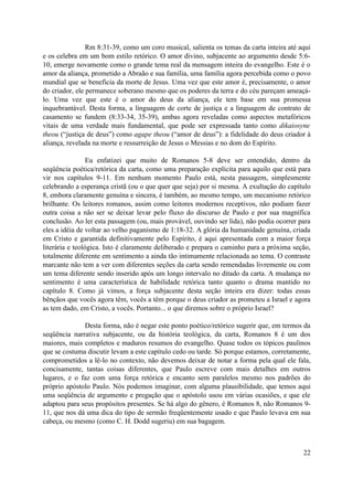Rm 8:31-39, como um coro musical, salienta os temas da carta inteira até aqui
e os celebra em um bom estilo retórico. O amor divino, subjacente ao argumento desde 5:6-
10, emerge novamente como o grande tema real da mensagem inteira do evangelho. Este é o
amor da aliança, prometido a Abraão e sua família, uma família agora percebida como o povo
mundial que se beneficia da morte de Jesus. Uma vez que este amor é, precisamente, o amor
do criador, ele permanece soberano mesmo que os poderes da terra e do céu pareçam ameaçá-
lo. Uma vez que este é o amor do deus da aliança, ele tem base em sua promessa
inquebrantável. Desta forma, a linguagem de corte de justiça e a linguagem de contrato de
casamento se fundem (8:33-34, 35-39), ambas agora reveladas como aspectos metafóricos
vitais de uma verdade mais fundamental, que pode ser expressada tanto como dikaiosyne
theou (“justiça de deus”) como agape theou (“amor de deus”): a fidelidade do deus criador à
aliança, revelada na morte e ressurreição de Jesus o Messias e no dom do Espírito.
Eu enfatizei que muito de Romanos 5-8 deve ser entendido, dentro da
seqüência poética/retórica da carta, como uma preparação explícita para aquilo que está para
vir nos capítulos 9-11. Em nenhum momento Paulo está, nesta passagem, simplesmente
celebrando a esperança cristã (ou o que quer que seja) por si mesma. A exultação do capítulo
8, embora claramente genuína e sincera, é também, ao mesmo tempo, um mecanismo retórico
brilhante. Os leitores romanos, assim como leitores modernos receptivos, não podiam fazer
outra coisa a não ser se deixar levar pelo fluxo do discurso de Paulo e por sua magnífica
conclusão. Ao ler esta passagem (ou, mais provável, ouvindo ser lida), não podia ocorrer para
eles a idéia de voltar ao velho paganismo de 1:18-32. A glória da humanidade genuína, criada
em Cristo e garantida definitivamente pelo Espírito, é aqui apresentada com a maior força
literária e teológica. Isto é claramente deliberado e prepara o caminho para a próxima seção,
totalmente diferente em sentimento a ainda tão intimamente relacionada ao tema. O contraste
marcante não tem a ver com diferentes seções da carta sendo remendadas livremente ou com
um tema diferente sendo inserido após um longo intervalo no ditado da carta. A mudança no
sentimento é uma característica de habilidade retórica tanto quanto o drama mantido no
capítulo 8. Como já vimos, a força subjacente desta seção inteira era dizer: todas essas
bênçãos que vocês agora têm, vocês a têm porque o deus criador as prometeu a Israel e agora
as tem dado, em Cristo, a vocês. Portanto... o que diremos sobre o próprio Israel?
Desta forma, não é negar este ponto poético/retórico sugerir que, em termos da
seqüência narrativa subjacente, ou da história teológica, da carta, Romanos 8 é um dos
maiores, mais completos e maduros resumos do evangelho. Quase todos os tópicos paulinos
que se costuma discutir levam a este capítulo cedo ou tarde. Só porque estamos, corretamente,
comprometidos a lê-lo no contexto, não devemos deixar de notar a forma pela qual ele fala,
concisamente, tantas coisas diferentes, que Paulo escreve com mais detalhes em outros
lugares, e o faz com uma força retórica e encanto sem paralelos mesmo nos padrões do
próprio apóstolo Paulo. Nós podemos imaginar, com alguma plausibilidade, que temos aqui
uma seqüência de argumento e pregação que o apóstolo usou em várias ocasiões, e que ele
adaptou para seus propósitos presentes. Se há algo do gênero, é Romanos 8, não Romanos 9-
11, que nos dá uma dica do tipo de sermão freqüentemente usado e que Paulo levava em sua
cabeça, ou mesmo (como C. H. Dodd sugeriu) em sua bagagem.
22
 