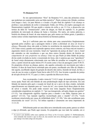 VI. Romanos 9-11
Se nos aproximássemos “frios” de Romanos 9-11, uma das primeiras coisas
que poderiam nos surpreender seria sua linha narrativa
19
. Paulo começa com Abraão, continua
com Isaque e Jacó, vai para Moisés e o êxodo e lá pelo final do capítulo 9 ele alcança os
profetas e suas predições de exílio e restauração. Então, em 10:6ss, ele expõe a passagem em
Deuteronômio (capítulo 30) que prediz o retorno do exílio e, em 11:11ss, a desenvolve em
termos da idéia de “remanescente”, antes de chegar, no final do capítulo 11, às grandes
predições de renovação da aliança de Isaías e Jeremias. Ele narra, em outras palavras, a
história da aliança de Israel, de uma maneira que, pelo menos em linhas gerais, é paralela a
muitas outras versões importantes dessa história na literatura judaica.
Isso já é suficiente para nos alertar para uma característica freqüentemente
ignorada pelos eruditos: que a passagem inteira é sobre a fidelidade do deus de Israel à
aliança. Discussão disso não pode se limitar às ocorrências da expressão dikaiosyne theou
(10:3 duas vezes); quando essa expressão aparece nesse contexto, sua força está em resumir o
argumento inteiro até esse momento. Israel era “ignorante da justiça de deus”; isto é, Israel
não entendeu ou não reconheceu o que seu deus estava fazendo dentro da história em
cumprimento de seus propósitos na aliança. Uma vez que Paulo já tinha falado da justiça
divina sendo revelada na morte e ressurreição de Jesus, não é surpresa que essa “ignorância”
de Israel esteja diretamente relacionada com sua falha de acreditar no evangelho, que é, é
claro, o ponto inicial da seção inteira (9:1-5) assim como o foco de passagens como 9:30-33.
Os propósitos divinos na aliança, parece, são aqueles colocados em movimento por toda a
história. O deus de Israel havia estreitado para um ponto, escolhendo este filho de Abraão e
não aquele, escolhendo alguns da geração do deserto não outros, fazendo de Israel, de fato, o
vaso de sua ira como o próprio Faraó havia sido (9:21-23). Isso levanta a questão da justiça
de tal ação divina (9:14, 17), que é, é claro, a questão da dikaiosyne theou.
Isso, eu proponho, é onde o tema de 7:1-8:11 surge de maneira mais clara para
nossa ajuda. Paulo não está falando de uma predestinação dupla do tipo calvinista. Ele está
falando da maneira pela qual a vocação de Israel de ser o povo do deus criador, incluindo
especificamente seu chamado para ser “vasos de ira”, era o ponto focal desse plano de deus
de salvar o mundo. Ele pode então resumir esse tema naquelas frases freqüentemente
consideradas enigmáticas no capítulo 11: “por sua transgressão, salvação chegou aos gentios”
(11:11); “sua transgressão significa riquezas para o mundo e sua falha, riquezas para os
gentios” (11:12); “sua rejeição significa reconciliação para o mundo” (11:15); “vocês
receberam misericórdia por causa da infidelidade deles” (11:30); “eles não acreditaram para
misericórdia de vocês” (11:31). Tal ênfase repetida é claramente um tema importante de
11:11-32.
Dificilmente pode ser uma idéia nova introduzida neste ponto; parece se referir
a algo já afirmado, que Paulo aqui resume. Eu proponho que isso tudo faz sentido, em si
19 Eu escrevi com detalhes sobre esses capítulos em Climax of the Covenant, capítulo 13. Deliberadamente,
estou tentando não resumir o que eu disse ali, mas assumir uma nova abordagem para a passagem e ver o
que emerge à luz deste artigo até este ponto.
23
 