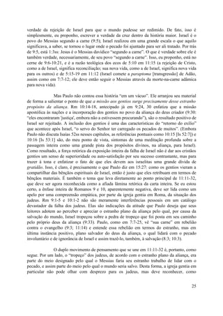 verdade da rejeição de Israel para que o mundo pudesse ser redimido. De fato, isso é
simplesmente, eu proponho, escrever a verdade da cruz dentro da história maior. Israel é o
povo do Messias segundo a carne (9:5); Israel realizou em uma grande escala o que aquilo
significava, a saber, se tornou o lugar onde o pecado foi ajuntado para ser ali tratado. Por trás
de 9:5, está 1:3ss: Jesus é o Messias davídico “segundo a carne”. O que é verdade sobre ele é
também verdade, necessariamente, de seu povo “segundo a carne”. Isso, eu proponho, está no
cerne de 9:6-10:21, e é a razão teológica dos ecos de 5:10 em 11:15 (a rejeição de Cristo,
como a de Israel, significa reconciliação; sua nova vida, como a de Israel, significa nova vida
para os outros) e de 5:15-19 em 11:12 (Israel comete a paraptoma [transgressão] de Adão,
assim como em 7:7-12; ele deve então seguir o Messias através da morte-na-carne adâmica
para nova vida).
Mas Paulo não contou essa história “em um vácuo”. Ele arranjou seu material
de forma a salientar o ponto de que a missão aos gentios surge precisamente desse estranho
propósito da aliança. Rm 10:14-18, antecipado já em 9:24, 30 enfatiza que a missão
apostólica às nações e a incorporação dos gentios no povo da aliança do deus criador (9:30:
“eles encontraram 'justiça', embora não a estivessem procurando”), são o resultado positivo de
Israel ser rejeitado. A inclusão dos gentios é uma das características do “retorno do exílio”
que acontece após Israel, “o servo do Senhor ter carregado os pecados de muitos”. (Embora
Paulo não discuta Isaías 52ss nesses capítulos, as referências pontuais como 10:15 [Is 52:7]) e
10:16 [Is 53:1] são, do meu ponto de vista, sintomas de uma meditação profunda sobre a
passagem inteira como uma grande pista dos propósitos divinos, na aliança, para Israel).
Como resultado, a força retórica da exposição inteira da falha de Israel não é dar aos cristãos
gentios um senso de superioridade ou auto-satisfação por seu sucesso contrastante, mas para
trazer à tona e enfatizar o fato de que eles devem aos israelitas uma grande dívida de
gratidão. Isso, é claro, é precisamente o que Paulo diz em 15:27: como os gentios vieram a
compartilhar das bênçãos espirituais de Israel, então é justo que eles retribuam em termos de
bênçãos materiais. É também o tema que leva diretamente ao ponto principal de 11:11-32,
que deve ser agora reconhecida como a afiada lâmina retórica da carta inteira. Se eu estou
certo, a ênfase inteira de Romanos 9 e 10, aparentemente negativa, deve ser lida como um
apelo por uma compreensão empática, por parte da igreja gentia em Roma, da situação dos
judeus. Rm 9:1-5 e 10:1-2 não são meramente interferências pessoais em um catálogo
devastador da falha dos judeus. Elas são indicações da atitude que Paulo deseja que seus
leitores adotem ao perceber e apreciar o estranho plano da aliança pelo qual, por causa da
salvação do mundo, Israel tropeçou sobre a pedra de tropeço que foi posta em seu caminho
pelo próprio deus da aliança (9:33). Paulo, como em 7:7-25, vê “sua carne” em rebelião
contra o evangelho (9:3; 11:14) e entende essa rebelião em termos do estranho, mas em
última instância positivo, plano salvador do deus da aliança, o qual lidará com o pecado
involuntário e de ignorância de Israel e assim trazê-lo, também, à salvação (8:3; 10:3).
O duplo movimento de pensamento que se une em 11:11-32 é, portanto, como
segue. Por um lado, o “tropeço” dos judeus, de acordo com o estranho plano da aliança, era
parte do meio designado pelo qual o Messias faria seu estranho trabalho de lidar com o
pecado, e assim parte do meio pelo qual o mundo seria salvo. Desta forma, a igreja gentia em
particular não pode olhar com desprezo para os judeus, mas deve reconhecer, como
25
 