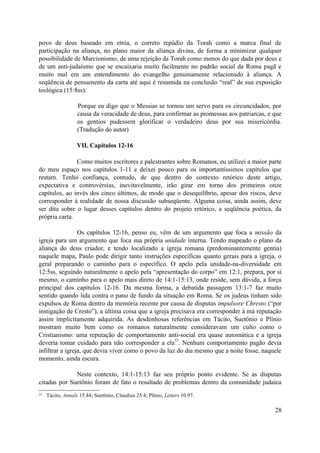 povo de deus baseado em etnia, o correto repúdio da Torah como a marca final de
participação na aliança, no plano maior da aliança divina, de forma a minimizar qualquer
possibilidade de Marcionismo, de uma rejeição da Torah como menos do que dada por deus e
de um anti-judaísmo que se encaixaria muito facilmente no padrão social da Roma pagã e
muito mal em um entendimento do evangelho genuinamente relacionado à aliança. A
seqüência de pensamento da carta até aqui é resumida na conclusão “real” de sua exposição
teológica (15:8ss):
Porque eu digo que o Messias se tornou um servo para os circuncidados, por
causa da veracidade de deus, para confirmar as promessas aos patriarcas, e que
os gentios pudessem glorificar o verdadeiro deus por sua misericórdia.
(Tradução do autor)
VII. Capítulos 12-16
Como muitos escritores e palestrantes sobre Romanos, eu utilizei a maior parte
do meu espaço nos capítulos 1-11 e deixei pouco para os importantíssimos capítulos que
restam. Tenho confiança, contudo, de que dentro do contexto retórico deste artigo,
expectativa e controvérsias, inevitavelmente, irão girar em torno dos primeiros onze
capítulos, ao invés dos cinco últimos, de modo que o desequilíbrio, apesar dos riscos, deve
corresponder à realidade de nossa discussão subseqüente. Alguma coisa, ainda assim, deve
ser dita sobre o lugar desses capítulos dentro do projeto retórico, a seqüência poética, da
própria carta.
Os capítulos 12-16, penso eu, vêm de um argumento que foca a missão da
igreja para um argumento que foca sua própria unidade interna. Tendo mapeado o plano da
aliança do deus criador, e tendo localizado a igreja romana (predominantemente gentia)
naquele mapa, Paulo pode dirigir tanto instruções específicas quanto gerais para a igreja, o
geral preparando o caminho para o específico. O apelo pela unidade-na-diversidade em
12:5ss, seguindo naturalmente o apelo pela “apresentação do corpo” em 12:1, prepara, por si
mesmo, o caminho para o apelo mais direto de 14:1-15:13, onde reside, sem dúvida, a força
principal dos capítulos 12-16. Da mesma forma, a debatida passagem 13:1-7 faz muito
sentido quando lida contra o pano de fundo da situação em Roma. Se os judeus tinham sido
expulsos de Roma dentro da memória recente por causa de disputas impulsore Chresto (“por
instigação de Cresto”), a última coisa que a igreja precisava era corresponder à má reputação
assim implicitamente adquirida. As desdenhosas referências em Tácito, Suetônio e Plínio
mostram muito bem como os romanos naturalmente consideravam um culto como o
Cristianismo: uma reputação de comportamento anti-social era quase automática e a igreja
deveria tomar cuidado para não corresponder a ela
23
. Nenhum comportamento pagão devia
infiltrar a igreja, que devia viver como o povo da luz do dia mesmo que a noite fosse, naquele
momento, ainda escura.
Neste contexto, 14:1-15:13 faz seu próprio ponto evidente. Se as disputas
citadas por Suetônio foram de fato o resultado de problemas dentro da comunidade judaica
23 Tácito, Annals 15.44; Suetônio, Claudius 25.4; Plínio, Letters 10.97.
28
 