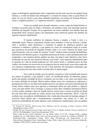 segue, eu distinguirei regularmente entre o argumento real da carta, que tem sua própria força
retórica, e a visão de mundo mais abrangente e o sistema de crenças sobre os quais Paulo se
apóia. Eu vou me referir a essas duas entidades hipotéticas, nos termos de Norman Petersen,
como a “seqüência poética” e a “seqüência narrativa”, respectivamente
3
.
Como um modelo deste exemplo abstrato, e como o pano de fundo histórico e
teológico necessário para ler Paulo e Romanos, nós podemos fazer uma descrição geral do
Judaísmo do Segundo Templo. Eu já argumentei em outros trabalhos com detalhe tanto da
propriedade deste exercício (junto com tratamentos mais atômicos) quanto dos detalhes do
seguinte esquema simplificado
4
.
O mundo simbólico do judaísmo focava o templo, a Torah, a terra e a
identidade racial. Práticas costumeiras traziam esses símbolos à vida em festivais e jejuns,
culto e sacrifício, tabus domésticos e costumes. O quadro de referência narrativo que
sustentava o símbolos e práticas, e que podem ser vistos em virtualmente todos os escritos
que possuímos do período do Segundo Templo, tinha a ver com a história de Israel; mais
especificamente, com seu estado de contínuo “exílio” (embora tenha retornado da Babilônia,
permaneceu sob domínio gentio, e as grandes promessas de Isaías e outros permaneceram não
cumpridas) e o(s) modo(s) pelo(s) qual(is) seu deus iria intervir para libertá-lo como havia
acontecido em uma de suas narrativas básicas, a do êxodo
5
. Suas respostas fundamentais para
as questões de visão de mundo poderiam ser: Nós somos Israel, o verdadeiro povo do deus
criador; nós estamos em nossa terra (e/ou dispersos fora de nossa terra); nosso deus ainda não
nos restaurou completamente como um dia o fará; portanto, nós buscamos restauração, que
incluirá a justiça de nosso deus sendo exercida sobre as nações pagãs.
Essa visão de mundo, que (eu insisto) concentra a visão assumida pela maioria
dos judeus do período, e que poderia, é claro, ser modificada dentro de diferentes grupos,
gerou uma grande variedade de alvos e intenções, por um lado, e, por outro, um núcleo mais
ou menos definido de teologia. Muitos judeus tinham como alvo manterem-se submissos e
permanecerem fiéis ao seu deus tanto quanto possível, em alguns casos pela intensificação da
Torah. Outros tinham como alvo apressar a restauração futura por ação política e, algumas
vezes, por ação militar. Para a teologia, a crença no único deus verdadeiro permaneceu básica
(o deus criador, portanto o deus do mundo inteiro), assim como a crença na eleição de Israel
por este único deus (que pode ser, então, escrito com uma letra maiúscula, “Deus”; o fato da
erudição usar essa palavra irrefletidamente não é sadio para discussão de teologia antiga). O
propósito desta eleição não é freqüentemente considerado, mas, penso eu, é vital. As
narrativas controladoras de Israel algumas vezes terminavam simplesmente com sua própria
3 Cf. Norman R. Petersen, Rediscovering Paul: Philemon and the Sociology of Paul’s Narrative World
(Philadelphia: Fortress, 1985).
4 Wright, The New Testament and the People of God, part 3. Cf. E. P. Sanders, Judaism: Practice and Belief, 63
BCE-66 CE (Philadelphia: Trinity Press International, 1992).
5
Sobre a idéia de que o exílio continuava, ver, e.g., Baruc; Tobias 13-14; CD; 1 Enoque 85-90; e também
estudado em, e.g., Odil Hannes Steck, Israel und das gewaltsame Geschick der Propheten (WMANT 23;
Neukirchen-Vluyn: Neukirchener Verlag, 1967); idem, Überlieferung und Zeitgeschichte in den
Eliaerzählung (Neukirchen-Vluyn: Neukirchener Verlag, 1968); e idem, World and Environment (Nashville:
Abindgon, 1980 [1978]); e muitos outros escritores.
3
 