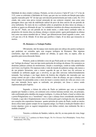 fidelidade do deus criador à aliança. Portanto, eu leio ek pisteos (“pela fé”) em 1:17 à luz de
3:22, como se referindo à fidelidade de Cristo, que por sua vez resulta em bênção para todos
aqueles marcados pela “fé” do tipo que será descrita posteriormente por toda a carta. Hc 2:4 é
citado, não como uma prova textual arrancada de seu contexto original, mas como uma
passagem chave que trata da redefinição radical do povo de deus através de um período de
crise turbulenta. No meio da ira e confusão sobre os propósitos do deus único na aliança, o
profeta se agarra na afirmação de que “os verdadeiros membros da aliança encontrariam vida
em sua fé”. Paulo, em um período de ira ainda maior, e ainda maior confusão sobre os
propósitos do mesmo deus na aliança, alcança o mesmo ponto: agora participação na aliança
tem como sua marca mundial não as “obras” que diferenciavam Israel segundo a carne , mas
a fé que era a fé de Abraão: fé no deus que justifica o ímpio, fé no deus que ressuscita os
mortos.
IX. Romanos e a Teologia Paulina
Obviamente, não há espaço nem mesmo para um esboço dos pontos teológicos
que poderiam ser extraídos após esta exegese teológica de Romanos. Mas algumas
conclusões, algo não sistemático, podem ser obtidas, as quais irão, eu espero, afiar as
questões para nossa discussão futura.
Primeiro, pode-se defender a tese de que Paulo pode ser visto não apenas como
um “teólogo da aliança” mas um tipo muito particular de teólogo da aliança. Ele sustentava as
doutrinas judaicas centrais de monoteísmo, eleição e escatologia, vendo-as todas redefinidas
em Cristo e no Espírito. Ele repensou toda a visão de mundo do judaísmo antigo, não menos a
do seu próprio farisaísmo, sem a menor sugestão de que ao fazer isso ele estivesse se
vendendo ao ambiente pagão que o envolvia, ou que dele estivesse indiscriminadamente
tomando. Sua teologia e seu lugar dentro da história das religiões são marcados por sua
crença central em que o deus criador era também o deus da aliança, em que a aliança com
Israel sempre foi pretendida como o meio de trazer o cosmos inteiro de volta aos eixos e em
que esta intenção havia agora se realizado, em princípio, em Jesus e estava sendo
implementada pelo Espírito.
Segundo, a leitura da crítica de Paulo ao judaísmo que vem se tornando
popular por Sanders e outros, em contraste com a leitura luterana normal, tem, em princípio,
sido confirmada pelos detalhes da exegese teológica. A crítica de Paulo a Israel se referia não
a proto-Pelagianismo ou a “moralismo” mas a que a aliança fosse considerada etnocêntrica.
Contudo, o que não é freqüentemente visto é a forma pela qual a teologia da cruz, tão querida
aos corações dos expositores luteranos quanto próxima do centro de Paulo, reside no núcleo
dessa crítica tanto quanto sempre foi no esquema antigo. Ler Paulo à moda pós-Sanders não é
(como algumas vezes se sugere) marginalizar esta ênfase central, mas realmente lhe dar a
medida completa
24
.
Terceiro, a releitura de Sanders, todavia, não foi, no meu ponto de vista, longe
24 Tenho em mente, e.g., a polêmica de Martin Hengel, The Pre-Christian Paul (Philadelphia: Trinity Press
International, 1991) 85ss.
31
 