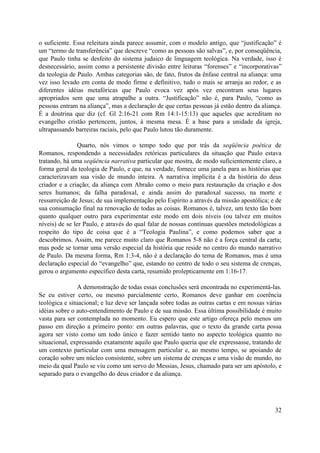 o suficiente. Essa releitura ainda parece assumir, com o modelo antigo, que “justificação” é
um “termo de transferência” que descreve “como as pessoas são salvas”, e, por conseqüência,
que Paulo tinha se desfeito do sistema judaico de linguagem teológica. Na verdade, isso é
desnecessário, assim como a persistente divisão entre leituras “forenses” e “incorporativas”
da teologia de Paulo. Ambas categorias são, de fato, frutos da ênfase central na aliança: uma
vez isso levado em conta de modo firme e definitivo, tudo o mais se arranja ao redor, e as
diferentes idéias metafóricas que Paulo evoca vez após vez encontram seus lugares
apropriados sem que uma atrapalhe a outra. “Justificação” não é, para Paulo, “como as
pessoas entram na aliança”, mas a declaração de que certas pessoas já estão dentro da aliança.
É a doutrina que diz (cf. Gl 2:16-21 com Rm 14:1-15:13) que aqueles que acreditam no
evangelho cristão pertencem, juntos, à mesma mesa. É a base para a unidade da igreja,
ultrapassando barreiras raciais, pelo que Paulo lutou tão duramente.
Quarto, nós vimos o tempo todo que por trás da seqüência poética de
Romanos, respondendo a necessidades retóricas particulares da situação que Paulo estava
tratando, há uma seqüência narrativa particular que mostra, de modo suficientemente claro, a
forma geral da teologia de Paulo, e que, na verdade, fornece uma janela para as histórias que
caracterizavam sua visão de mundo inteira. A narrativa implícita é a da história do deus
criador e a criação; da aliança com Abraão como o meio para restauração da criação e dos
seres humanos; da falha paradoxal, e ainda assim do paradoxal sucesso, na morte e
ressurreição de Jesus; de sua implementação pelo Espírito a através da missão apostólica; e de
sua consumação final na renovação de todas as coisas. Romanos é, talvez, um texto tão bom
quanto qualquer outro para experimentar este modo em dois níveis (ou talvez em muitos
níveis) de se ler Paulo, e através do qual falar de nossas contínuas questões metodológicas a
respeito do tipo de coisa que é a “Teologia Paulina”, e como podemos saber que a
descobrimos. Assim, me parece muito claro que Romanos 5-8 não é a força central da carta;
mas pode se tornar uma versão especial da história que reside no centro do mundo narrativo
de Paulo. Da mesma forma, Rm 1:3-4, não é a declaração do tema de Romanos, mas é uma
declaração especial do “evangelho” que, estando no centro de todo o seu sistema de crenças,
gerou o argumento específico desta carta, resumido prolepticamente em 1:16-17.
A demonstração de todas essas conclusões será encontrada no experimentá-las.
Se eu estiver certo, ou mesmo parcialmente certo, Romanos deve ganhar em coerência
teológica e situacional; e luz deve ser lançada sobre todas as outras cartas e em nossas várias
idéias sobre o auto-entendimento de Paulo e de sua missão. Essa última possibilidade é muito
vasta para ser contemplada no momento. Eu espero que este artigo ofereça pelo menos um
passo em direção a primeiro ponto: em outras palavras, que o texto da grande carta possa
agora ser visto como um todo único e fazer sentido tanto no aspecto teológica quanto no
situacional, expressando exatamente aquilo que Paulo queria que ele expressasse, tratando de
um contexto particular com uma mensagem particular e, ao mesmo tempo, se apoiando de
coração sobre um núcleo consistente, sobre um sistema de crenças e uma visão de mundo, no
meio da qual Paulo se viu como um servo do Messias, Jesus, chamado para ser um apóstolo, e
separado para o evangelho do deus criador e da aliança.
32
 