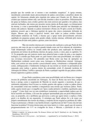 posição que faz sentido em si mesma e nos resultados exegéticos
7
. A igreja romana,
inicialmente consistindo muito provavelmente de judeus convertidos e prosélitos dentro da
capital, foi fortemente afetada pela expulsão dos judeus por Cláudio em 49. Muitos dos
cristãos que restaram tinham sido, sem dúvida, tementes a deus ou prosélitos. Diferentemente
da igreja na Galácia, esses cristãos gentios não eram ansiosos por guardar a lei judaica, mas
estavam inclinados, não menos por pressões sociais dentro da Roma pagã, a se distanciarem
da mesma, e a usar a oportunidade do decreto de Cláudio para articular sua identidade em
termos não judaicos. Quando os judeus retornaram à Roma em 54 após a morte de Cláudio,
podemos assumir que a liderança (gentia) da igreja não estava exatamente delirando de
alegria. Mesmo que, como é possível insistir, nem todos os judeus cristãos fossem
observadores ardorosos da Torah, e mesmo que a igreja muito provavelmente estivesse
espalhada em pequenos grupos pela grande cidade, tensões internas, refletindo pelo menos
em parte uma divisão entre judeus e gentios, eram inevitáveis.
Mas tais tensões internas por si mesmas não explicam a carta que Paulo de fato
escreveu, não mais do que se explica quando tratada como um livro abstrato de sistemática.
Toda interpretação criativa no mundo ainda não produziu uma explicação de Romanos
puramente em termos de problemas internos da igreja, exceto, é claro, para os capítulos 14-
15. Eu proponho que um contexto muito mais plausível para o corpo da carta, e seu impulso
teológico, é a tensão que Paulo pode ver, pelo menos como uma possibilidade, em relação a
sua estratégia missionária. Ele pretendia usar Roma como sua base de operações no
Mediterrâneo ocidental, assim como usou Antioquia no Mediterrâneo oriental. Antioquia
tinha, com certeza em uma ocasião e possivelmente outras, virtualmente o esfaqueado pelas
costas, enfraquecendo o fundamento teológico de sua missão ao insistir na permanência de
separação entre judeus e gentios dentro da comunidade cristã. O chamado incidente de
Antioquia de Gálatas 2 reflete a oposição de Paulo a qualquer sugestão de que judeus cristãos
fossem superiores a gentios cristãos.
O que Paulo considerou como uma possibilidade real em Roma era a imagem
inversa do problema encontrado em Antioquia. Ao fazer de Roma sua nova base, sempre
havia o perigo, como o surgimento de Marcião no século seguinte o mostraria, de que o
sentimento antijudaico local levasse os cristãos gentios não apenas a isolar os judeus dentro
da comunidade cristã mas também a marginalizar uma missão que incluísse judeus. Paulo,
então, queria insistir que o evangelho era “para o judeu primeiro e também, igualmente, para
o grego”
8
. Como fazer isso (a) sem restabelecer exatamente a superioridade judaica que ele
havia resistido em Gálatas, e (b) sem dar qualquer oportunidade para um proto-Marcionismo:
esse, eu proponho, era o problema que provocou a carta que agora temos e explica a linha
geral e os detalhes de seu argumento. A estratégia que Paulo adotou foi a de expor seu
próprio entendimento dos termos da aliança, a resposta divina original ao problema de Adão.
O que as promessas a Abraão e sua família diziam e significavam de fato? Como elas deviam
funcionar na prática? O termo técnico para este tema inteiro é, é claro, aquele que ele anuncia
programaticamente em 1:17: no evangelho de Jesus, o Messias, a fidelidade de deus à
7 Debates a respeito, ver acima de todos The Romans Debate (ed. Karl P. Donfried; rev. ed.; Peabody, MA:
Hendrikson, 1991 [1977]).
8 Para esta ênfase em 1:16 (te proton … kai [“primeiro … e igualmente”]), ver Cranfield, Romans, 1. 90-91.
5
 
