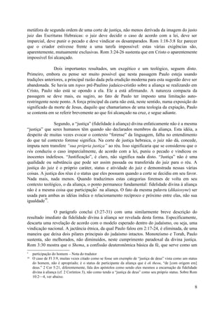 metáfora de segunda ordem de uma corte de justiça, não menos derivada da imagem do justo
juiz das Escrituras Hebraicas: o juiz deve decidir o caso de acordo com a lei, deve ser
imparcial, deve punir o pecado e deve vindicar os desamparados. Rom 1:18-3:8 fez parecer
que o criador estivesse frente a uma tarefa impossível: estas várias exigências são,
aparentemente, mutuamente exclusivas. Rom 3:24-26 sustenta que em Cristo o aparentemente
impossível foi alcançado.
Dois importantes resultados, um exegético e um teológico, seguem disto.
Primeiro, embora eu pense ser muito possível que nesta passagem Paulo esteja usando
tradições anteriores, a principal razão dada pela erudição moderna para esta sugestão deve ser
abandonada. Se havia um topos pré-Paulino judaico-cristão sobre a aliança se realizando em
Cristo, Paulo não está se opondo a ela. Ele a está afirmando. A natureza compacta da
passagem se deve mais, eu sugiro, ao fato de Paulo ter imposto uma limitação auto-
restringente neste ponto. A força principal da carta não está, neste sentido, numa exposição do
significado da morte de Jesus, daquilo que chamaríamos de uma teologia da expiação, Paulo
se contenta em se referir brevemente ao que foi alcançado na cruz, e segue adiante.
Segundo, a “justiça” (fidelidade à aliança) divina enfaticamente não é a mesma
“justiça” que seres humanos têm quando são declarados membros da aliança. Esta idéia, a
despeito de muitas vezes evocar o contexto “forense” da linguagem, falha no entendimento
do que tal contexto forense significa. Na corte de justiça hebraica, o juiz não dá, concede,
imputa nem transfere “sua própria justiça” ao réu. Isso significaria que se considerou que o
réu conduziu o caso imparcialmente, de acordo com a lei, puniu o pecado e vindicou os
inocentes indefesos. “Justificação”, é claro, não significa nada disto. “Justiça” não é uma
qualidade ou substância que pode ser assim passada ou transferida do juiz para o réu. A
justiça do juiz é o próprio caráter, status e atividade do juiz e demonstrada nessas várias
coisas. A justiça dos réus é o status que eles possuem quando a corte se decidiu em seu favor.
Nada mais, nada menos. Quando traduzimos estas categorias forenses de volta em seu
contexto teológico, o da aliança, o ponto permanece fundamental: fidelidade divina à aliança
não é a mesma coisa que participação
*
na aliança. O fato da mesma palavra (dikaiosyne) ser
usada para ambas as idéias indica o relacionamento recíproco e próximo entre elas, não sua
igualdade
10
.
O parágrafo conclui (3:27-31) com uma similarmente breve descrição do
resultado imediato da fidelidade divina à aliança ser revelada desta forma. Especificamente,
descarta uma revelação de acordo com o modelo esperado dentro do judaísmo, ou seja, uma
vindicação nacional. A jactância étnica, da qual Paulo falou em 2:17-24, é eliminada, de uma
maneira que deixa dois pilares principais do judaísmo intactos. Monoteísmo e Torah, Paulo
sustenta, são melhorados, não diminuídos, neste cumprimento paradoxal da divina justiça.
Rom 3:30 mostra que o Shema, a confissão deuteronômica básica da fé, que serve como um
* participação do homem – Nota do tradutor
10
O caso de Fl 3:9, muitas vezes citado como se fosse um exemplo de “justiça de deus” vista como um status
do homem, não é apropriado; é o status de participante da aliança que é ek theou, “de [com origem em]
deus.” 2 Cor 5:21, diferentemente, fala dos apóstolos como sendo eles mesmos a encarnação da fidelidade
divina à aliança (cf. 2 Coríntios 3), não como tendo a “justiça de deus” como seu próprio status. Sobre Rom
10:2—4, ver abaixo.
8
 