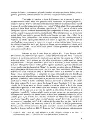 sumário da Torah, é enfaticamente afirmada quando o único deus verdadeiro declara judeus e
gentios, igualmente, estarem dentro de sua família da aliança nos mesmos termos.
Visto desta perspectiva, o lugar de Romanos 4 no argumento é natural e
completamente coerente. Não é uma “prova do Velho Testamento” da “justificação pela fé”,
um mero exercício de prova textual resultante da consulta de Paulo à sua concordância mental
à procura de ocorrências das raízes dikaiosyne e pistis (“fé”) lado a lado. Dentro da seqüência
poética da carta, Paulo vai das afirmações específicas de 3:21-31 para a afirmação mais
abrangente: tudo isto aconteceu precisamente como cumprimento da aliança. Gênesis 15 é o
capítulo no qual o deus criador entrou em aliança com Abrão e lhe prometeu não apenas uma
grande família mas também que esta família seria libertada no êxodo (Gn 15:13ss). Se a
afirmação de Paulo, que em Jesus Cristo a aliança se cumpre, deve ser considerada válida, é
vital que ele retorne à passagem fundamental da aliança e argumentar em detalhe por um
significado para as promessas se cumprirem na morte e ressurreição de Jesus. Neste caso, o
foco é claro: Abraão é de fato o “pai” do povo da aliança, povo do deus criador, mas ele não é
o pai “segundo a carne”. Ele é o pai de todos, gentios e judeus igualmente, que acreditam no
deus que ressuscitou Jesus.
Portanto, eu sigo Richard Hays ao traduzir 4:1: “O que diremos então?
Descobrimos ser Abraão nosso pai segundo a carne?” (Resposta implícita: Não.)
11
Mas eu me
distancio de sua leitura em termos do significado desta questão. Hays sugere que o “nós” se
refere aos judeus: “Vocês pensam que nós judeus consideramos Abraão nosso pai apenas
segundo a carne?” Eu sugiro, ao contrário, que o todo de Romanos 4 se refere à questão: isto
(i.e., 3:21-31) significa que nós cristãos, judeus e gentios igualmente, agora descobrimos que
somos membros da família carnal de Abraão? É a questão, em outras palavras, de Gálatas, o
que explica porque há tantos ecos daquela carta bem aqui. Paulo imagina que alguns cristãos
romanos irão dizer: se você está certo, e a fidelidade à aliança e as promessas do deus de
Israel – sim, e a própria Torah – se cumpriram em Jesus, então você deve estar dizendo que
cristãos pertencem a família física, carnal de Abraão. Romanos 4 ganha uma nova coerência,
penso eu, quando lido como uma resposta a precisamente esta questão. Versículos 2-8: não,
desde que as “obras da Torah” claramente não estão envolvidas na demarcação de Abraão
(ou, neste sentido, Davi) como o povo da aliança de deus. Versículos 9-15: não, porque
Abraão foi declarado estar na aliança quando incircunciso; afinal, a Torah não estava
envolvida no processo, e nem poderia estar pois anularia as promessas ao invocar a ira.
Versículos 16-22, cuja tese, a tese real do capítulo, é estabelecida de maneira enfática e
críptica no versículo 16: “portanto pela fé, para ser segundo a graça, para que a promessa seja
válida para toda a família, não apenas 'aqueles da Torah' mas também aqueles que têm a fé de
Abraão, que é o pai de todos nós”. Nós não concluímos ser Abraão nosso pai “segundo a
carne”, mas “segundo a graça”; o kata charin (“segundo a graça”) de 4:16 é a resposta direta
ao kata sarka (“segundo a carne”) de 4:1. A fé de Abraão era no deus que dá a vida; 4:18-21
ecoa 1:18-25, mostrando, por implicação, como a fé de Abraão é a posição genuinamente
humana, contra a recusa adâmica de dar glória ao criador. Isto abre o caminho para o QED
(quod erat demonstrandum) em 4:23-25: desde que “nós”, isto é, cristãos de todas as origens
11 Richard B. Hays, ‘“Have We Found Abraham to Be Our Forefather According to the Flesh?’ A
Reconsideration of Rom. 4:1,” NovT 27 (1985) 76-98; idem, Echoes of Scripture, 54f.
9
 