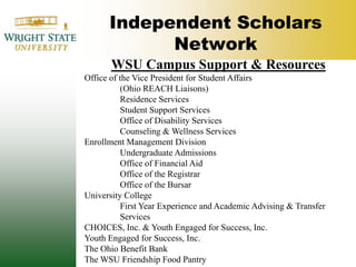 Independent Scholars NetworkWSU Campus Support & ResourcesOffice of the Vice President for Student Affairs 	(Ohio REACH Liaisons) 	Residence Services	Student Support Services	Office of Disability Services	Counseling & Wellness Services Enrollment Management Division	Undergraduate Admissions	Office of Financial Aid	Office of the Registrar	Office of the BursarUniversity College	First Year Experience and Academic Advising & Transfer 	Services CHOICES, Inc. & Youth Engaged for Success, Inc.Youth Engaged for Success, Inc./The Ohio Benefit BankThe WSU Friendship Food Pantry 