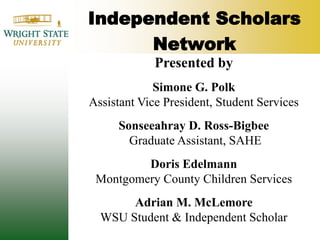Independent Scholars NetworkPresented bySimone G. PolkAssistant Vice President, Student ServicesSonseeahray D. Ross-BigbeeGraduate Assistant, SAHEDoris EdelmannMontgomery County Children Services Adrian M. McLemoreWSU Student & Independent Scholar