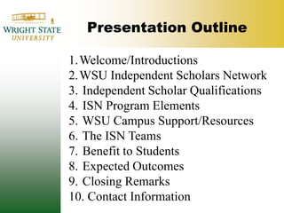 Presentation Outline Welcome/IntroductionsWSU Independent Scholars Network Independent Scholar Qualifications ISN Program Elements WSU Campus Support/Resources The ISN Teams Benefit to Students Expected Outcomes Closing Remarks Contact Information