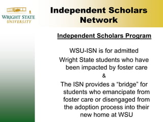 Independent Scholars NetworkIndependent Scholars ProgramWSU-ISN is for admitted Wright State students who have been impacted by foster care &The ISN provides a “bridge” for students who emancipate from foster care or disengaged from the adoption process into their new home at WSU