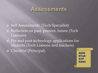 AssessmentsSelf Assessments  (Tech Specialist)Reflection on past, present, future (Tech Liaisons)Pre and post technology applications for students (Tech Liaisons and teachers)Checklist (Principal)AEISSTaRAYPD2SC