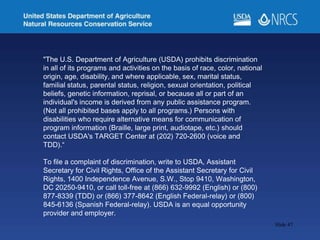 Slide 47
"The U.S. Department of Agriculture (USDA) prohibits discrimination
in all of its programs and activities on the basis of race, color, national
origin, age, disability, and where applicable, sex, marital status,
familial status, parental status, religion, sexual orientation, political
beliefs, genetic information, reprisal, or because all or part of an
individual's income is derived from any public assistance program.
(Not all prohibited bases apply to all programs.) Persons with
disabilities who require alternative means for communication of
program information (Braille, large print, audiotape, etc.) should
contact USDA's TARGET Center at (202) 720-2600 (voice and
TDD).“
To file a complaint of discrimination, write to USDA, Assistant
Secretary for Civil Rights, Office of the Assistant Secretary for Civil
Rights, 1400 Independence Avenue, S.W., Stop 9410, Washington,
DC 20250-9410, or call toll-free at (866) 632-9992 (English) or (800)
877-8339 (TDD) or (866) 377-8642 (English Federal-relay) or (800)
845-6136 (Spanish Federal-relay). USDA is an equal opportunity
provider and employer.
 