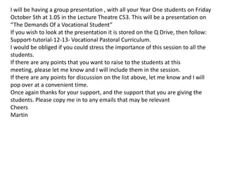 I will be having a group presentation , with all your Year One students on Friday
October 5th at 1.05 in the Lecture Theatre C53. This will be a presentation on
“The Demands Of a Vocational Student”
If you wish to look at the presentation it is stored on the Q Drive, then follow:
Support-tutorial-12-13- Vocational Pastoral Curriculum.
I would be obliged if you could stress the importance of this session to all the
students.
If there are any points that you want to raise to the students at this
meeting, please let me know and I will include them in the session.
If there are any points for discussion on the list above, let me know and I will
pop over at a convenient time.
Once again thanks for your support, and the support that you are giving the
students. Please copy me in to any emails that may be relevant
Cheers
Martin
 