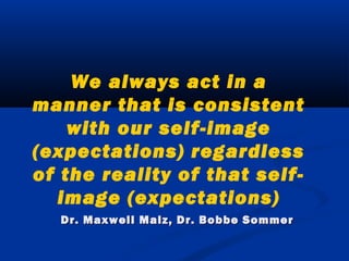 We always act in a
manner that is consistent
with our self-image
(expectations) regardless
of the reality of that self-
image (expectations)
Dr. Maxwell Malz, Dr. Bobbe SommerDr. Maxwell Malz, Dr. Bobbe Sommer
 