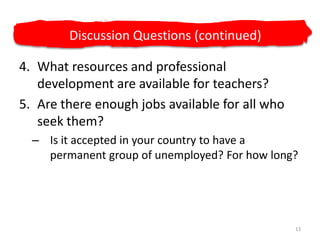 What resources and professional development are available for teachers?Are there enough jobs available for all who seek them? Is it accepted in your country to have a permanent group of unemployed? For how long?13Discussion Questions (continued)
