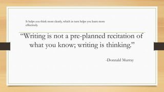 “Writing is not a pre-planned recitation of
what you know; writing is thinking.”
-Donnald Murray
It helps you think more clearly, which in turn helps you learn more
effectively.
 