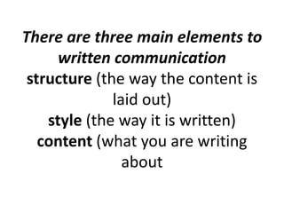 There are three main elements to
written communication
structure (the way the content is
laid out)
style (the way it is written)
content (what you are writing
about

 
