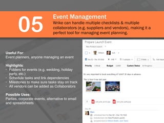 Event Management
Wrike can handle multiple checklists & multiple
collaborators (e.g. suppliers and vendors), making it a
perfect tool for managing event planning.
05
Useful For:
Event planners, anyone managing an event
Highlights:
• Folders for events (e.g. wedding, holiday
party, etc.)
• Schedule tasks and link dependencies
• Milestones to make sure tasks stay on track
• All vendors can be added as Collaborators
Possible Uses:
Parties, corporate events, alternative to email
and spreadsheets
 