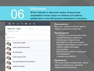 Обучение
Wrike поможет в обучении новых сотрудников:
создавайте списки задач на первые дни работы,
добавляйте к ним обучающие материалы и ресурсы.06
Пользователи
Все, кому требуется быстро ввести
новых сотрудников в курс дел.
Преимущества
• У каждого сотрудника своя папка.
• К задачам можно добавлять
обучающие и справочные
материалы, в том числе видео.
• Каждый отдел может создать свой
шаблон задач для новых
сотрудников.
• Деятельность нового сотрудника
отслеживается
с первого дня работы.
Применение
Обучение новых сотрудников, списки
задач на первые дни, хранение
справочных материалов.
 