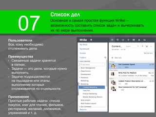 Список дел
Основная и самая простая функция Wrike —
возможность составить список задач и вычеркивать
их по мере выполнения.07
Пользователи
Все, кому необходимо
отслеживать дела.
Преимущества
• Связанные задачи хранятся
в папках.
• Задачи — это дела, которые нужно
выполнить.
• Задачи подразделяются
на подзадачи или этапы,
выполнение которых
отслеживается по отдельности.
Применение
Простые рабочие задачи, списки
покупок, книг для чтения, фильмов,
ресторанов, желаний, должников,
упражнений и т. д.
 