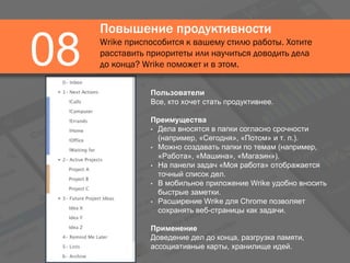 Повышение продуктивности
Wrike приспособится к вашему стилю работы. Хотите
расставить приоритеты или научиться доводить дела
до конца? Wrike поможет и в этом.08
Пользователи
Все, кто хочет стать продуктивнее.
Преимущества
• Дела вносятся в папки согласно срочности
(например, «Сегодня», «Потом» и т. п.).
• Можно создавать папки по темам (например,
«Работа», «Машина», «Магазин»).
• На панели задач «Моя работа» отображается
точный список дел.
• В мобильное приложение Wrike удобно вносить
быстрые заметки.
• Расширение Wrike для Chrome позволяет
сохранять веб-страницы как задачи.
Применение
Доведение дел до конца, разгрузка памяти,
ассоциативные карты, хранилище идей.
 