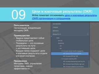 Цели и ключевые результаты (OKR)
Wrike помогает отслеживать цели и ключевые результаты
(OKR) организации и сотрудников.09
Пользователи
Организации, внедряющие
методику OKR.
Преимущества
• Задачи представляют собой
глобальные цели.
• Подзадачи — это основные
результаты на пути
к достижению цели.
• Каждая папка содержит цели
и ключевые результаты отдела
или всей компании.
Применение
Методика OKR, управление
талантами, оценка
эффективности.
 