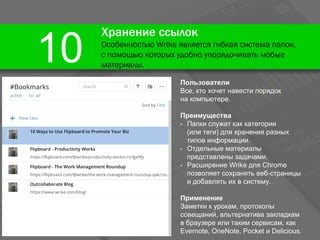 Хранение ссылок
Особенностью Wrike является гибкая система папок,
с помощью которых удобно упорядочивать любые
материалы.
10
Пользователи
Все, кто хочет навести порядок
на компьютере.
Преимущества
• Папки служат как категории
(или теги) для хранения разных
типов информации.
• Отдельные материалы
представлены задачами.
• Расширение Wrike для Chrome
позволяет сохранять веб-страницы
и добавлять их в систему.
Применение
Заметки к урокам, протоколы
совещаний, альтернатива закладкам
в браузере или таким сервисам, как
Evernote, OneNote, Pocket и Delicious.
 