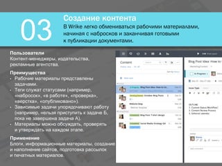 Создание контента
В Wrike легко обмениваться рабочими материалами,
начиная с набросков и заканчивая готовыми
к публикации документами.03Пользователи
Контент-менеджеры, издательства,
рекламные агентства.
Преимущества
• Рабочие материалы представлены
задачами.
• Теги служат статусами (например,
«набросок», «в работе», «проверка»,
«верстка», «опубликовано»).
• Зависимые задачи упорядочивают работу
(например, нельзя приступить к задаче Б,
пока не завершена задача А).
• Материалы можно обсуждать, проверять
и утверждать на каждом этапе.
Применение
Блоги, информационные материалы, создание
и наполнение сайтов, подготовка рассылок
и печатных материалов.
 