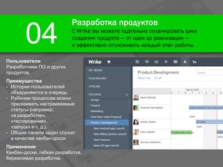 Разработка продуктов
С Wrike вы можете тщательно спланировать цикл
создания продукта — от идеи до реализации —
и эффективно отслеживать каждый этап работы.
04
Пользователи
Разработчики ПО и других
продуктов.
Преимущества
• Истории пользователей
объединяются в очередь.
• Рабочим процессам можно
присваивать настраиваемые
статусы (например,
«в разработке»,
«тестирование»,
«запуск» и т. д.).
• Общие панели задач служат
в качестве канбан-досок.
Применение
Канбан-доски, гибкая разработка,
бережливая разработка.
 