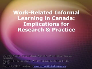 Work-Related Informal
           Learning in Canada:
             Implications for
           Research & Practice



Christine Wihak, Thompson Rivers University -- Open Learning, Principal
Researcher
Alex Stephens, Coordinator Work & Learning Knowledge Centre
(WLKC)
Gail Hall, CAPLA Coordinator www.recognitionforlearning.ca
 