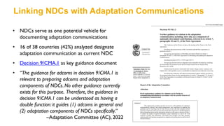 • NDCs serve as one potential vehicle for
documenting adaptation communications
• 16 of 38 countries (42%) analyzed designate
adaptation communication as current NDC
• Decision 9/CMA.1 as key guidance document
• “The guidance for adcoms in decision 9/CMA.1 is
relevant to preparing adcoms and adaptation
components of NDCs. No other guidance currently
exists for this purpose. Therefore, the guidance in
decision 9/CMA.1 can be understood as having a
double function: it guides (1) adcoms in general and
(2) adaptation components of NDCs specifically.”
–Adaptation Committee (AC), 2022
Linking NDCs with Adaptation Communications
 
